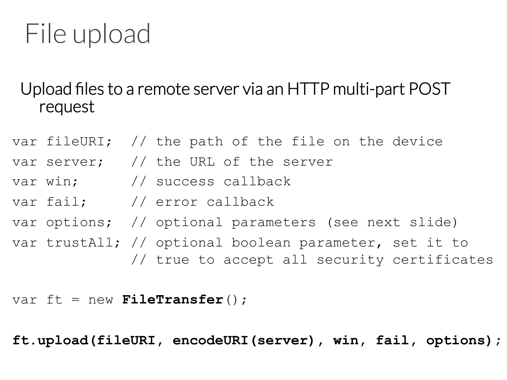 File upload
Upload ﬁles to a remote server via an HTTP multi-part POST
request
var fileURI; // the path of the file on the device
var server; // the URL of the server
var win; // success callback
var fail; // error callback
var options; // optional parameters (see next slide)
var trustAll; // optional boolean parameter, set it to
// true to accept all security certificates
var ft = new FileTransfer();
ft.upload(fileURI, encodeURI(server), win, fail, options);
 