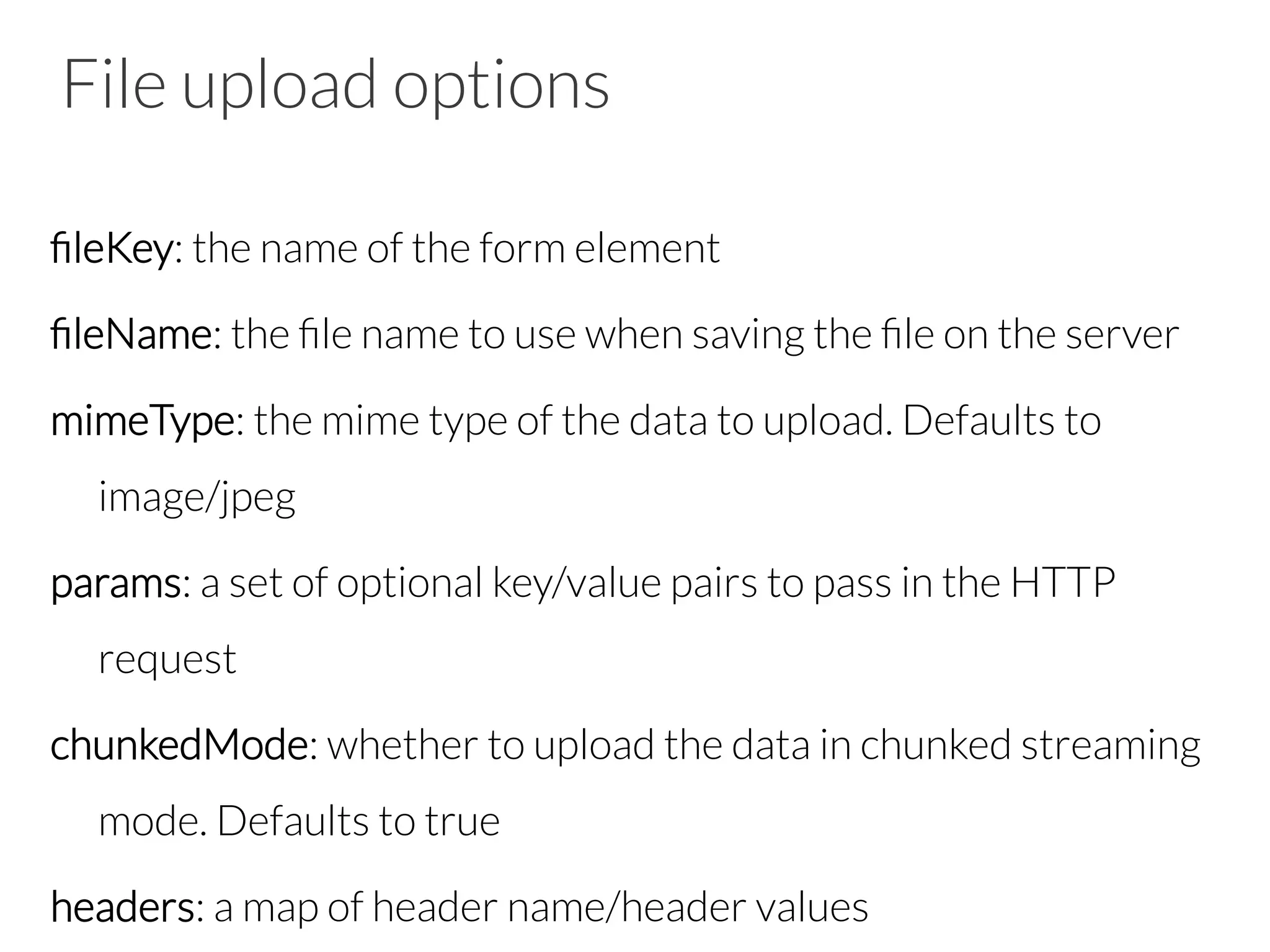 File upload options
ﬁleKey: the name of the form element
ﬁleName: the ﬁle name to use when saving the ﬁle on the server
mimeType: the mime type of the data to upload. Defaults to
image/jpeg
params: a set of optional key/value pairs to pass in the HTTP
request
chunkedMode: whether to upload the data in chunked streaming
mode. Defaults to true
headers: a map of header name/header values
 
