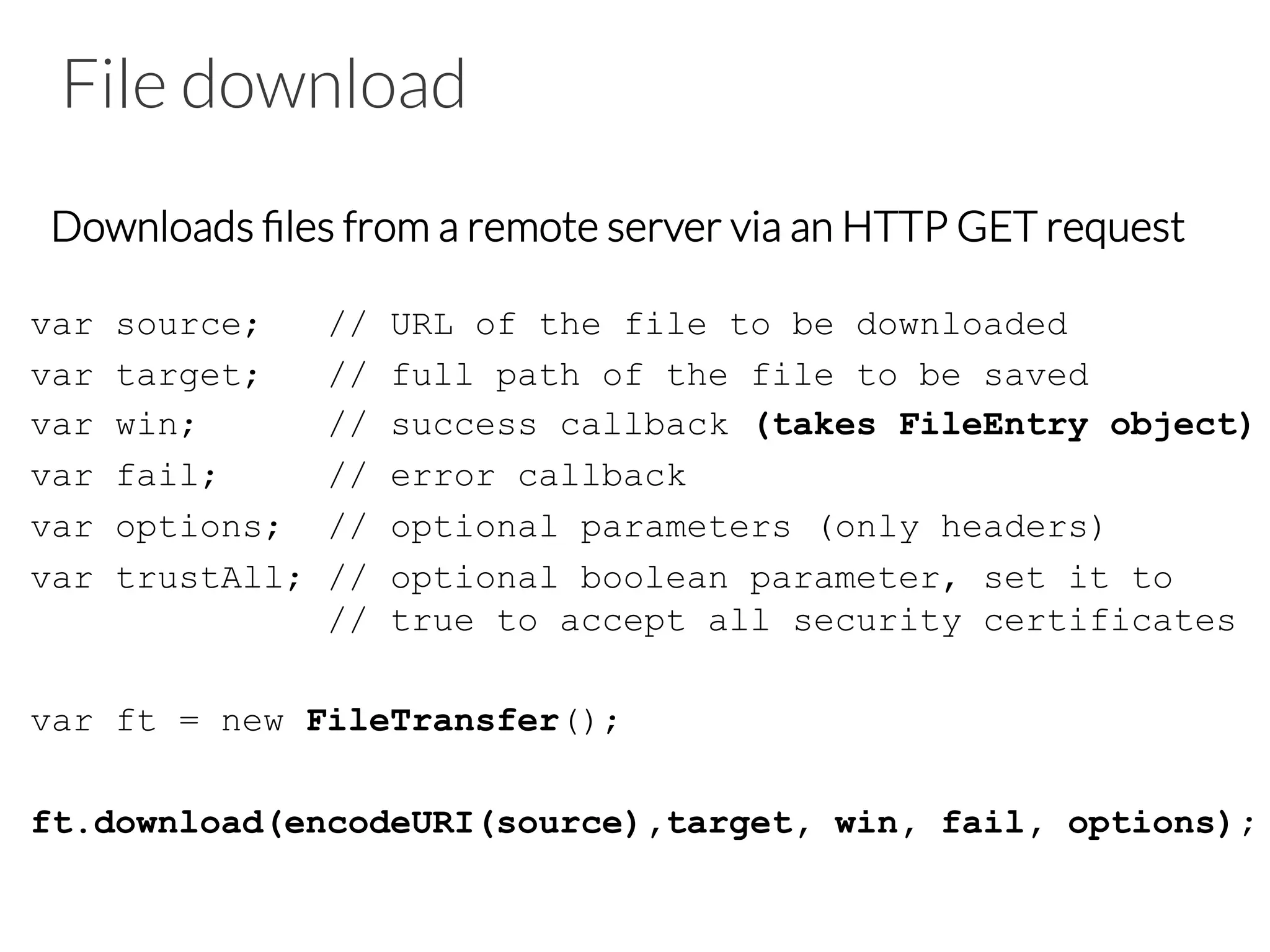 File download
Downloads ﬁles from a remote server via an HTTP GET request
var source; // URL of the file to be downloaded
var target; // full path of the file to be saved
var win; // success callback (takes FileEntry object)
var fail; // error callback
var options; // optional parameters (only headers)
var trustAll; // optional boolean parameter, set it to
// true to accept all security certificates
var ft = new FileTransfer();
ft.download(encodeURI(source),target, win, fail, options);
 