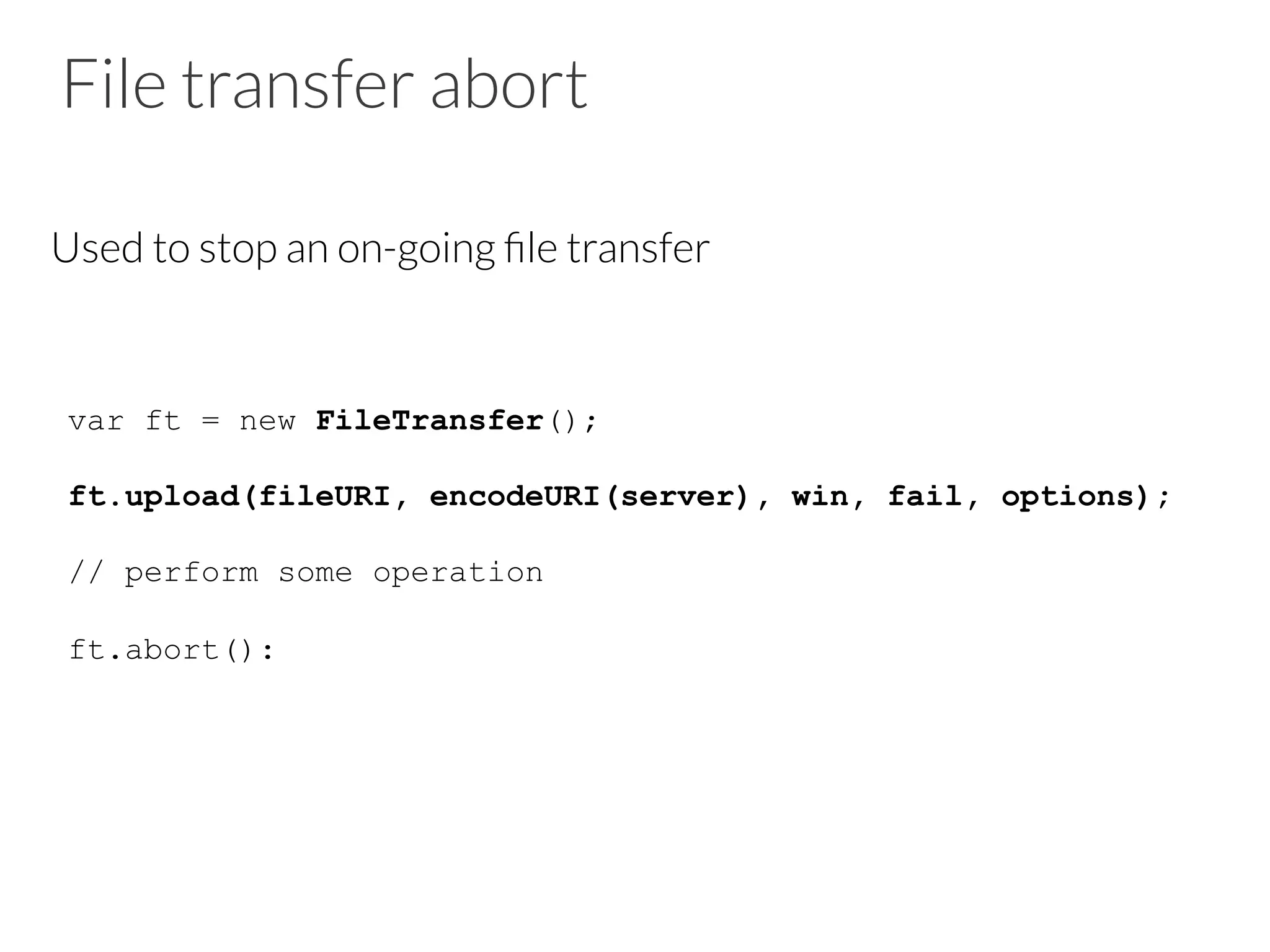 File transfer abort
Used to stop an on-going ﬁle transfer
var ft = new FileTransfer();
ft.upload(fileURI, encodeURI(server), win, fail, options);
// perform some operation
ft.abort():
 