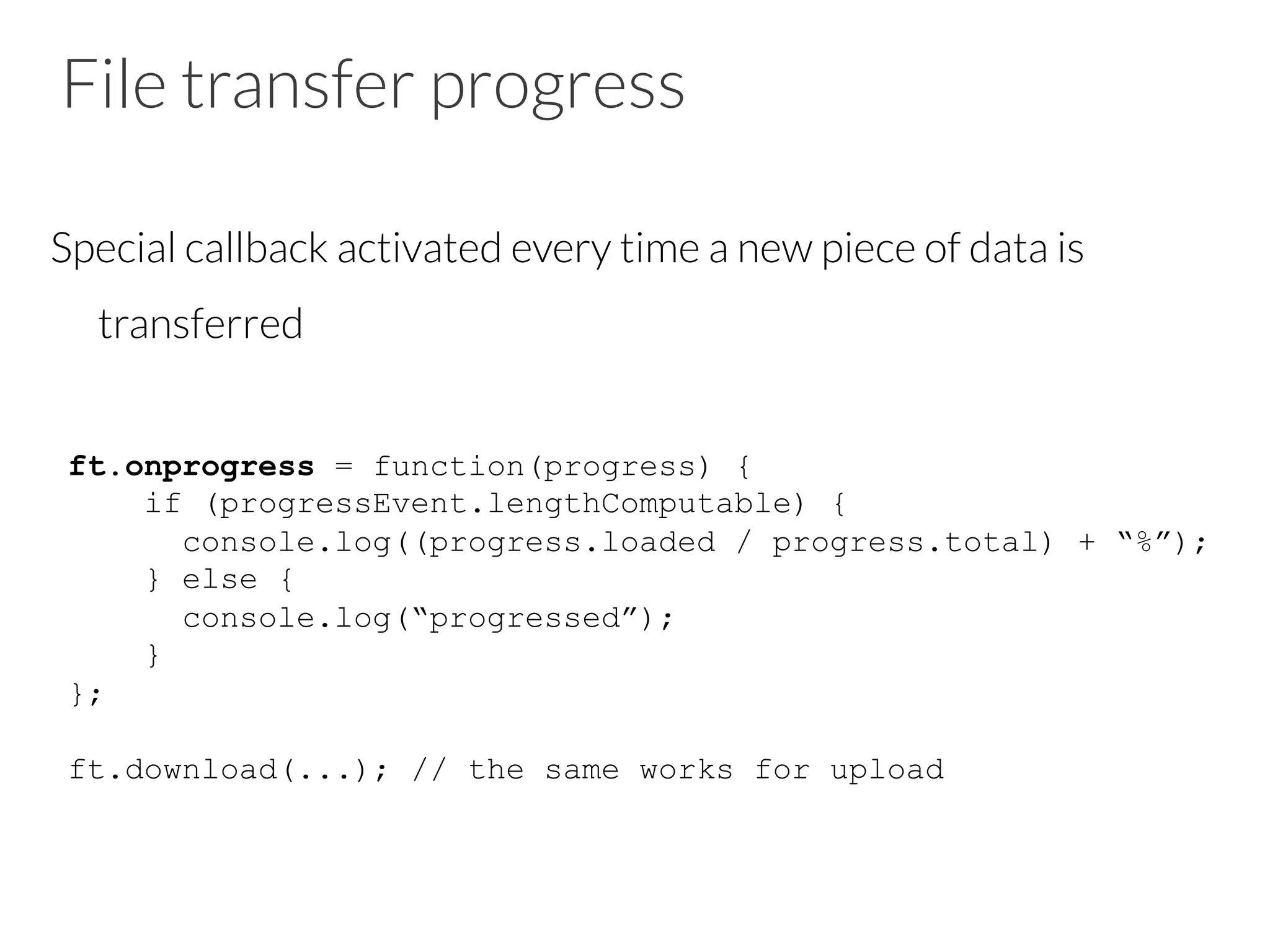 File transfer progress
Special callback activated every time a new piece of data is
transferred
ft.onprogress = function(progress) {
if (progressEvent.lengthComputable) {
console.log((progress.loaded / progress.total) + “%”);
} else {
console.log(“progressed”);
}
};
ft.download(...); // the same works for upload
 