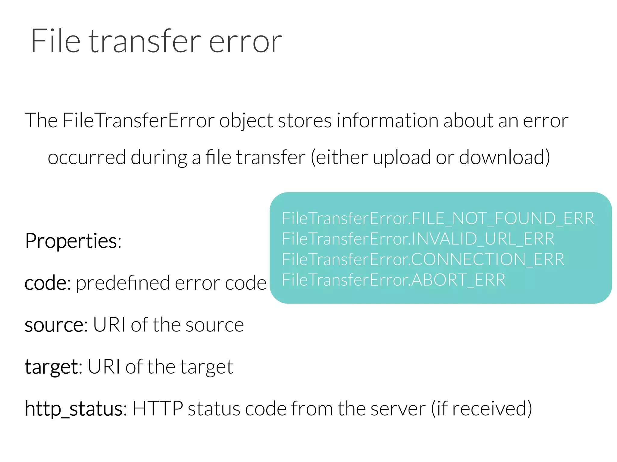 File transfer error
The FileTransferError object stores information about an error
occurred during a ﬁle transfer (either upload or download)

Properties:
code: predeﬁned error code
source: URI of the source
target: URI of the target
http_status: HTTP status code from the server (if received)

FileTransferError.FILE_NOT_FOUND_ERR
FileTransferError.INVALID_URL_ERR
FileTransferError.CONNECTION_ERR
FileTransferError.ABORT_ERR
 