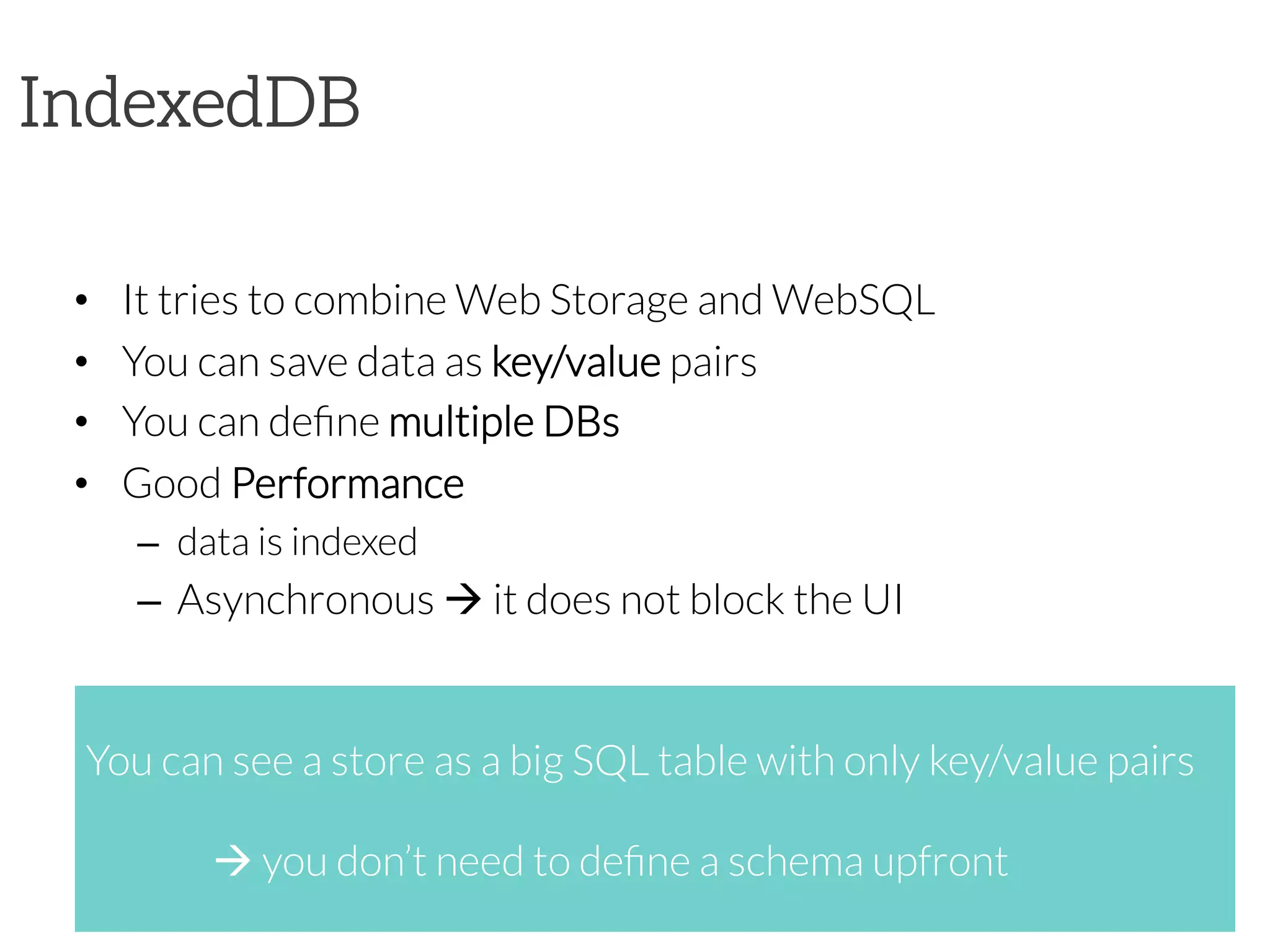 IndexedDB
•  It tries to combine Web Storage and WebSQL
•  You can save data as key/value pairs
•  You can deﬁne multiple DBs
•  Good Performance
–  data is indexed
–  Asynchronous à it does not block the UI



You can see a store as a big SQL table with only key/value pairs


à you don’t need to deﬁne a schema upfront
 