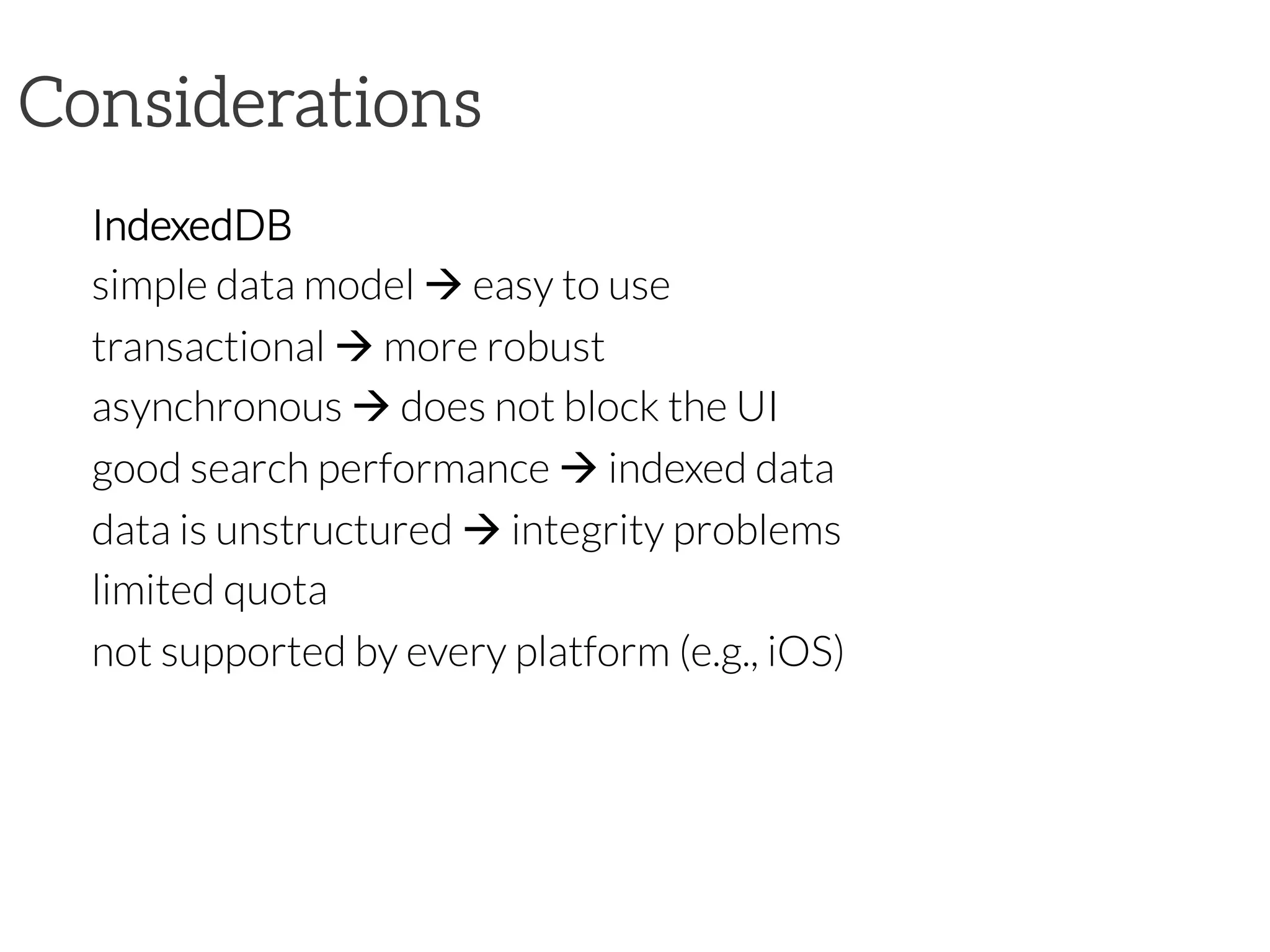 Considerations
IndexedDB
simple data model à easy to use
transactional à more robust
asynchronous à does not block the UI
good search performance à indexed data
data is unstructured à integrity problems
limited quota
not supported by every platform (e.g., iOS)
 