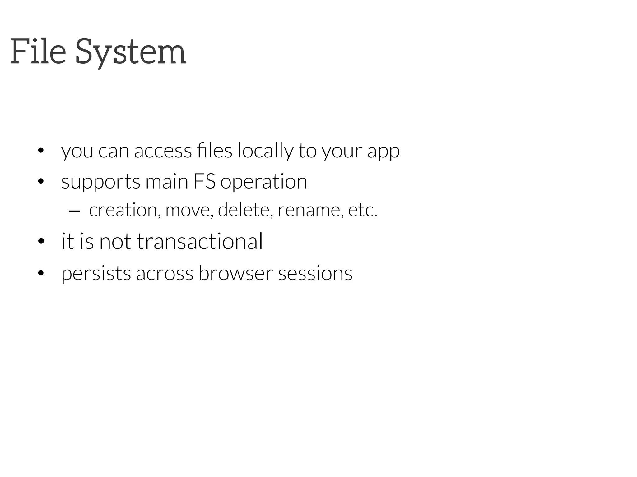 File System


•  you can access ﬁles locally to your app
•  supports main FS operation
–  creation, move, delete, rename, etc.
•  it is not transactional
•  persists across browser sessions

 
