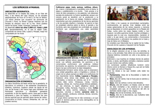 LOS SEÑORIOS AYMARAS.
UBICACIÓN GEOGRAFICA.
Se desarrolló en la meseta del Collao, al sur Este del
Perú, a las riberas del Lago Titicaca, en los actuales
departamentos de Puno en el Perú y la Paz en Bolivia.
Los reinos aimaras que ocuparon las provincias de
Chucuito y Puno; se llaman Lupacas mientras que los
Pacajes se ubicaron cerca de La Paz. Otros pueblos
fueron los Soras, Collas, Carangas, Caracaras, etc.
Se desarrolló entre los años 1,000 d.C. hasta 1,500
d.C. aproximadamente, en la que la región Colla,
comprendió los reinos Colla, Lupaca y Pacajes, luego fue
conquistada por los Incas.
ORGANIZACIÓN ECONOMICA.
La matriz económica de estos reinos fue la ganadería, la
agricultura, el comercio y las artesanías (arquitectura,
textileria, cerámica). Supieron utilizar las aguas de los
ríos, de las lluvias y del mismo lago para mantener una
floreciente agricultura y abundante ganadería
auquénido; lo que les significo carne y lana para su dieta
alimentaria y para los tejidos. La andenería fue otra
técnica agrícola que les permitió ganar tierras de cultivo.
Comerciaron el chuño, charqui, artesanías, etc. con los
pueblos vecinos.
Los Collas y los Lupacas se encontraban sumergidos,
continuamente, en guerras. Eran batallas entre las
castas gobernantes de los reinos mayores y menores
que se disputaban el control geopolítico en la Meseta del
Collao. Lucha entre los reyes Zapana (colla) y Cari
(lupaca). Los jefes guerreros tenían muchos privilegios y
riquezas para lo cual era, imprescindible, mantener el
orden y la paz social. Los comerciantes y funcionarios
interrelacionaron o articularon los pueblos de la Costa y
Ceja de Selva con el Altiplano.
Se considera que Hatuncolla fue la capital de los Collas,
Chucuito de los Lupacas y Caquiaviri de los Pacajes.
IDEOLOGIA DE LOS AYMARAS.
En la religión adoraron al sol, la luna, las estrellas, la
tierra y a los animales. Esto último era una sobrevivencia
religiosa totémica (rendición de culto a las plantas y/o
animales).
Enterraron a sus muertos en chullpas (torres de piedra)
siendo, a veces, sacrificados animales y esclavos cuando
los que morían eran señores nobles.
Los numerosos pueblos altiplánicos tuvieron como
idioma común al Aymara o Haque-Aru, que aún se habla
en la región así como el Puquina.
Entre los dioses a los que rendían culto están los
siguientes:
Pachamama, diosa de la fecundidad y madre de
todo lo existente.
Wari, dios del viento; trae la lluvia para la siembra y
aleja el granizo
Apus, eran las colinas o cerros más elevados.
Khunu, dios del nevado y la helada; cubre de nieve
las altas montañas y las conserva en su estado
congelado para que, en el transcurso del año se
deshielen dando origen a ríos y lagos.
Illapa, dios de las tormentas, de los rayos.
Ekeko, dios de la abundancia, que multiplica todo
aquello que se pide.
Cultivaron papa, maíz, quinua, cañihua, olluco,
etc. criaron y domesticaron a camélidos como la llama, la
alpaca y posiblemente a la vicuña. Todo gracias a la
mano de obra campesina y a los pastores. Las relaciones
sociales de producción no fueron igualitarias; porque una
minoría social se benefició con la producción y la
explotación de la fuerza de trabajo. Existieron señores
importantes que eran propietarios de las tierras agrícolas
y de los grandes rebaños o manadas. Se ejercía un tipo
de propiedad colectiva sobre la tierra, el ganado y los
hombres; pero esa propiedad era controlada por grupos
familiares que constituyeron una casta sacerdotal
guerrera.
ORGANIZACIÓN SOCIAL Y POLITICA.
La sociedad aymara estuvo signada por la desigualdad
social. Los señores sacerdotes, los guerreros y los
comerciantes conformaron una poderosa nobleza
dominante; los pastores, los campesinos y los artesanos
fueron los que conformaron la clase trabajadora.
Políticamente formaron varios reinos, que no alcanzaron
una unidad geopolítica; pero si lingüística y cultural. El
origen de la cultura aymara se debió a la confluencia de
tres importantes reinos: Collas, Lupacas y Pacajes.
Existieron otros reinos más débiles que estuvieron
controlados, a manera de colonias, por el tri – Estado
aymara tales como: Omasuyus, Canas, Canchis,
Collaguas, Ubinas, etc. muchos grupos étnicos poblaban,
por ese entonces, la región altiplánica siendo los
principales: Collas, Aymaras, Puquinas y Uros. Collas
fueron los canas, canchis, collaguas, chumpipilcas,
cahuanas, carumas y taratas; aymaras eran los
lupacas, pacajes, carabucos, carancas, llacxas, carcaras,
asanaques y lipes.
El grupo étnico aymara fue el más numeroso y el que
ejerció el dominio político así como demográfico en la
región altiplánica.
 