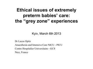 Ethical issues of extremely
    preterm babies’ care:
the “grey zone” experiences

               Kyiv, March 6th 2013

Dr Lucas Opitz
Anaesthesia and Intensive Care NICU - PICU
Centre Hospitalier Universitaire - GCS
Nice, France
 