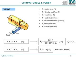 16
CUTTING FORCES & POWER
TURNING
by Endika Gandarias
 Fc = cutting force (N)
 Ft = thrust or feed force (N)
 Fr = radial force (N)
 F = feed rate (mm/min)
 ηm = machine efficiency (0.7-0.8)
 Pa = feed power (kW)
 Pr = radial power (kW)
Ft ≈ 0,4 × Fc [N]
Fr ≈ 0,2 × Fc [N]
Pa =
Ft × F
60 × 106
× ηm
[kW]
Pr = 0 [kW] (due to no motion)
Pa << Pc
 