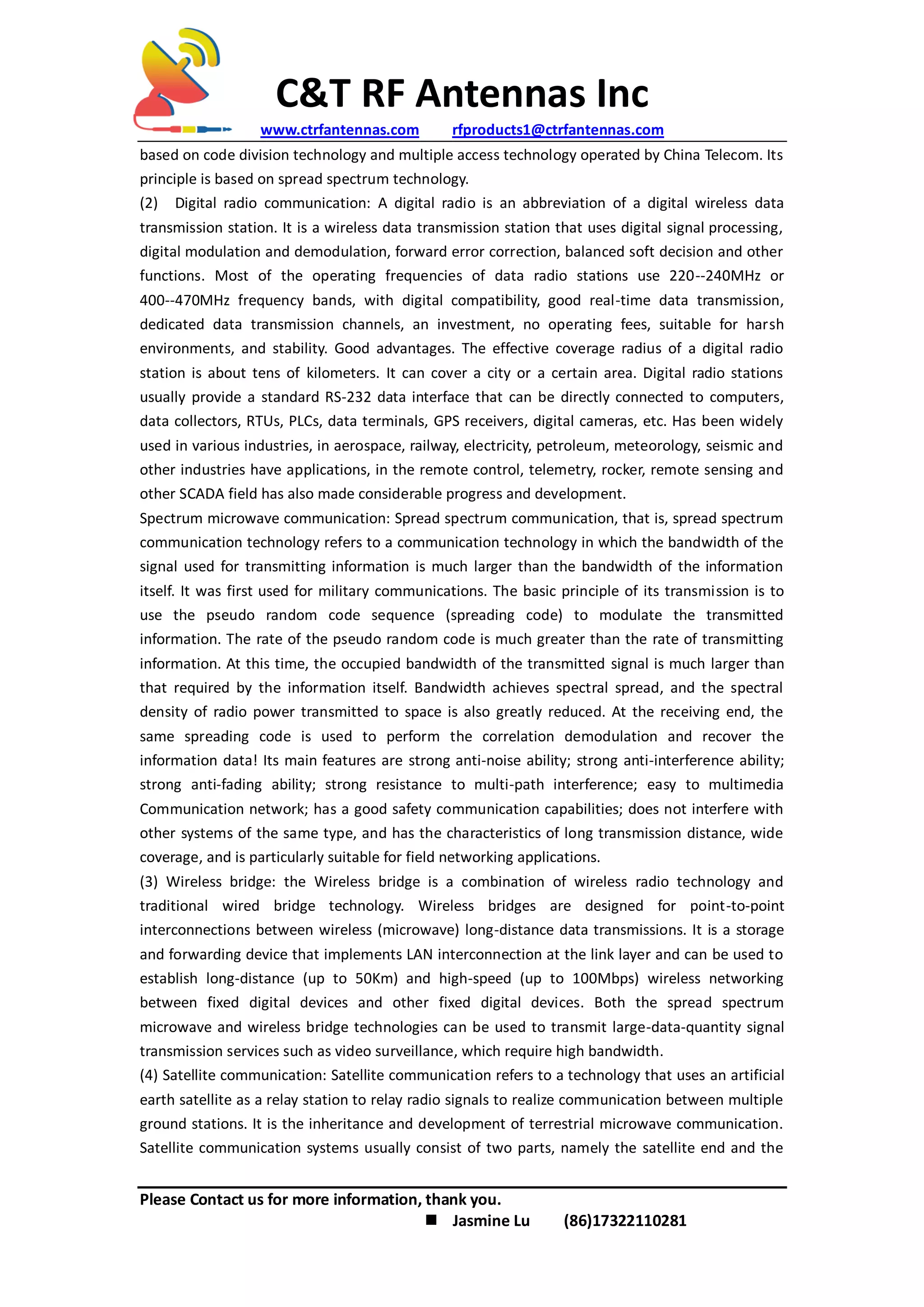 C&T RF Antennas Inc
www.ctrfantennas.com rfproducts1@ctrfantennas.com
Please Contact us for more information, thank you.
 Jasmine Lu (86)17322110281
based on code division technology and multiple access technology operated by China Telecom. Its
principle is based on spread spectrum technology.
(2) Digital radio communication: A digital radio is an abbreviation of a digital wireless data
transmission station. It is a wireless data transmission station that uses digital signal processing,
digital modulation and demodulation, forward error correction, balanced soft decision and other
functions. Most of the operating frequencies of data radio stations use 220--240MHz or
400--470MHz frequency bands, with digital compatibility, good real-time data transmission,
dedicated data transmission channels, an investment, no operating fees, suitable for harsh
environments, and stability. Good advantages. The effective coverage radius of a digital radio
station is about tens of kilometers. It can cover a city or a certain area. Digital radio stations
usually provide a standard RS-232 data interface that can be directly connected to computers,
data collectors, RTUs, PLCs, data terminals, GPS receivers, digital cameras, etc. Has been widely
used in various industries, in aerospace, railway, electricity, petroleum, meteorology, seismic and
other industries have applications, in the remote control, telemetry, rocker, remote sensing and
other SCADA field has also made considerable progress and development.
Spectrum microwave communication: Spread spectrum communication, that is, spread spectrum
communication technology refers to a communication technology in which the bandwidth of the
signal used for transmitting information is much larger than the bandwidth of the information
itself. It was first used for military communications. The basic principle of its transmission is to
use the pseudo random code sequence (spreading code) to modulate the transmitted
information. The rate of the pseudo random code is much greater than the rate of transmitting
information. At this time, the occupied bandwidth of the transmitted signal is much larger than
that required by the information itself. Bandwidth achieves spectral spread, and the spectral
density of radio power transmitted to space is also greatly reduced. At the receiving end, the
same spreading code is used to perform the correlation demodulation and recover the
information data! Its main features are strong anti-noise ability; strong anti-interference ability;
strong anti-fading ability; strong resistance to multi-path interference; easy to multimedia
Communication network; has a good safety communication capabilities; does not interfere with
other systems of the same type, and has the characteristics of long transmission distance, wide
coverage, and is particularly suitable for field networking applications.
(3) Wireless bridge: the Wireless bridge is a combination of wireless radio technology and
traditional wired bridge technology. Wireless bridges are designed for point-to-point
interconnections between wireless (microwave) long-distance data transmissions. It is a storage
and forwarding device that implements LAN interconnection at the link layer and can be used to
establish long-distance (up to 50Km) and high-speed (up to 100Mbps) wireless networking
between fixed digital devices and other fixed digital devices. Both the spread spectrum
microwave and wireless bridge technologies can be used to transmit large-data-quantity signal
transmission services such as video surveillance, which require high bandwidth.
(4) Satellite communication: Satellite communication refers to a technology that uses an artificial
earth satellite as a relay station to relay radio signals to realize communication between multiple
ground stations. It is the inheritance and development of terrestrial microwave communication.
Satellite communication systems usually consist of two parts, namely the satellite end and the
 