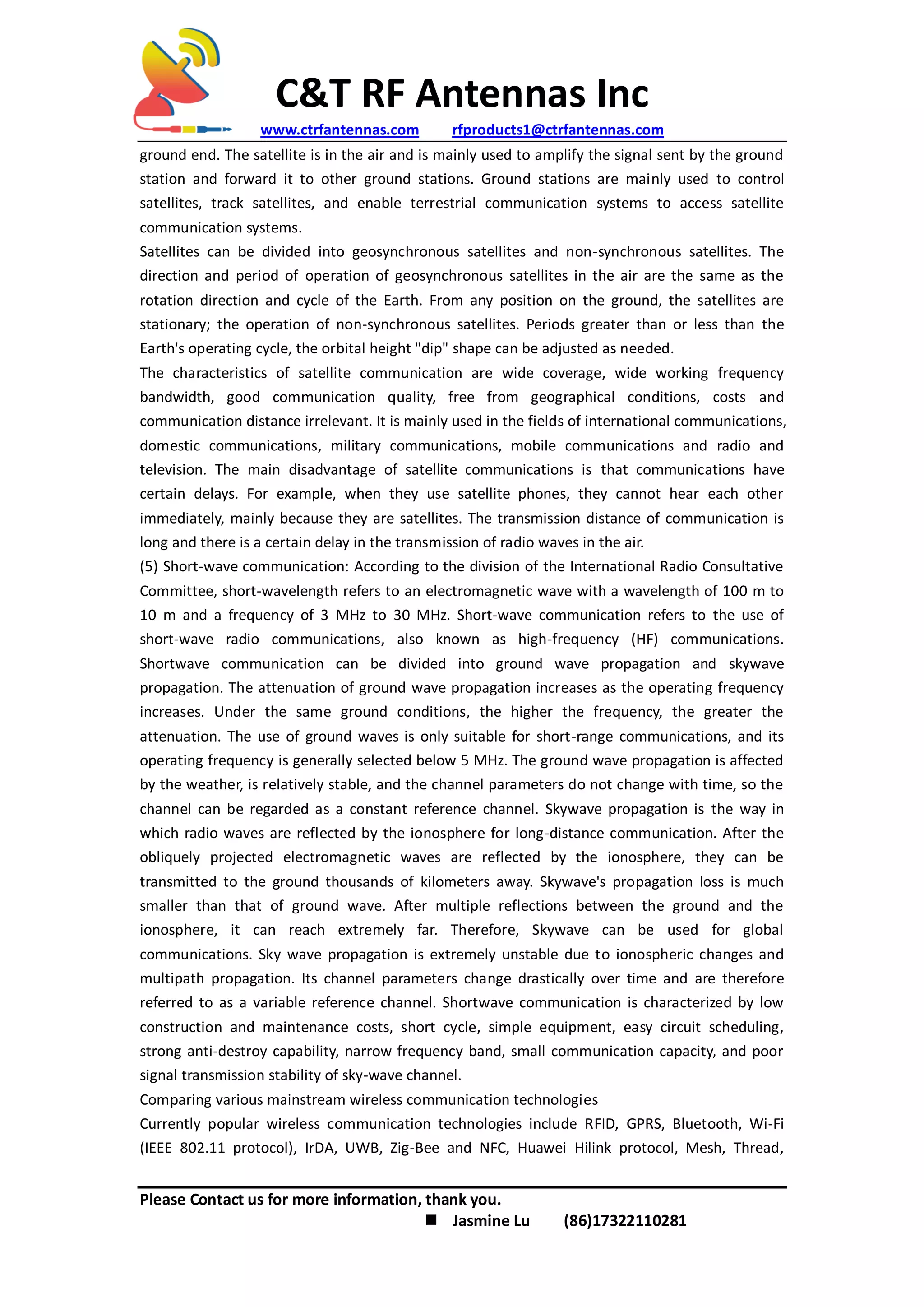 C&T RF Antennas Inc
www.ctrfantennas.com rfproducts1@ctrfantennas.com
Please Contact us for more information, thank you.
 Jasmine Lu (86)17322110281
ground end. The satellite is in the air and is mainly used to amplify the signal sent by the ground
station and forward it to other ground stations. Ground stations are mainly used to control
satellites, track satellites, and enable terrestrial communication systems to access satellite
communication systems.
Satellites can be divided into geosynchronous satellites and non-synchronous satellites. The
direction and period of operation of geosynchronous satellites in the air are the same as the
rotation direction and cycle of the Earth. From any position on the ground, the satellites are
stationary; the operation of non-synchronous satellites. Periods greater than or less than the
Earth's operating cycle, the orbital height "dip" shape can be adjusted as needed.
The characteristics of satellite communication are wide coverage, wide working frequency
bandwidth, good communication quality, free from geographical conditions, costs and
communication distance irrelevant. It is mainly used in the fields of international communications,
domestic communications, military communications, mobile communications and radio and
television. The main disadvantage of satellite communications is that communications have
certain delays. For example, when they use satellite phones, they cannot hear each other
immediately, mainly because they are satellites. The transmission distance of communication is
long and there is a certain delay in the transmission of radio waves in the air.
(5) Short-wave communication: According to the division of the International Radio Consultative
Committee, short-wavelength refers to an electromagnetic wave with a wavelength of 100 m to
10 m and a frequency of 3 MHz to 30 MHz. Short-wave communication refers to the use of
short-wave radio communications, also known as high-frequency (HF) communications.
Shortwave communication can be divided into ground wave propagation and skywave
propagation. The attenuation of ground wave propagation increases as the operating frequency
increases. Under the same ground conditions, the higher the frequency, the greater the
attenuation. The use of ground waves is only suitable for short-range communications, and its
operating frequency is generally selected below 5 MHz. The ground wave propagation is affected
by the weather, is relatively stable, and the channel parameters do not change with time, so the
channel can be regarded as a constant reference channel. Skywave propagation is the way in
which radio waves are reflected by the ionosphere for long-distance communication. After the
obliquely projected electromagnetic waves are reflected by the ionosphere, they can be
transmitted to the ground thousands of kilometers away. Skywave's propagation loss is much
smaller than that of ground wave. After multiple reflections between the ground and the
ionosphere, it can reach extremely far. Therefore, Skywave can be used for global
communications. Sky wave propagation is extremely unstable due to ionospheric changes and
multipath propagation. Its channel parameters change drastically over time and are therefore
referred to as a variable reference channel. Shortwave communication is characterized by low
construction and maintenance costs, short cycle, simple equipment, easy circuit scheduling,
strong anti-destroy capability, narrow frequency band, small communication capacity, and poor
signal transmission stability of sky-wave channel.
Comparing various mainstream wireless communication technologies
Currently popular wireless communication technologies include RFID, GPRS, Bluetooth, Wi-Fi
(IEEE 802.11 protocol), IrDA, UWB, Zig-Bee and NFC, Huawei Hilink protocol, Mesh, Thread,
 