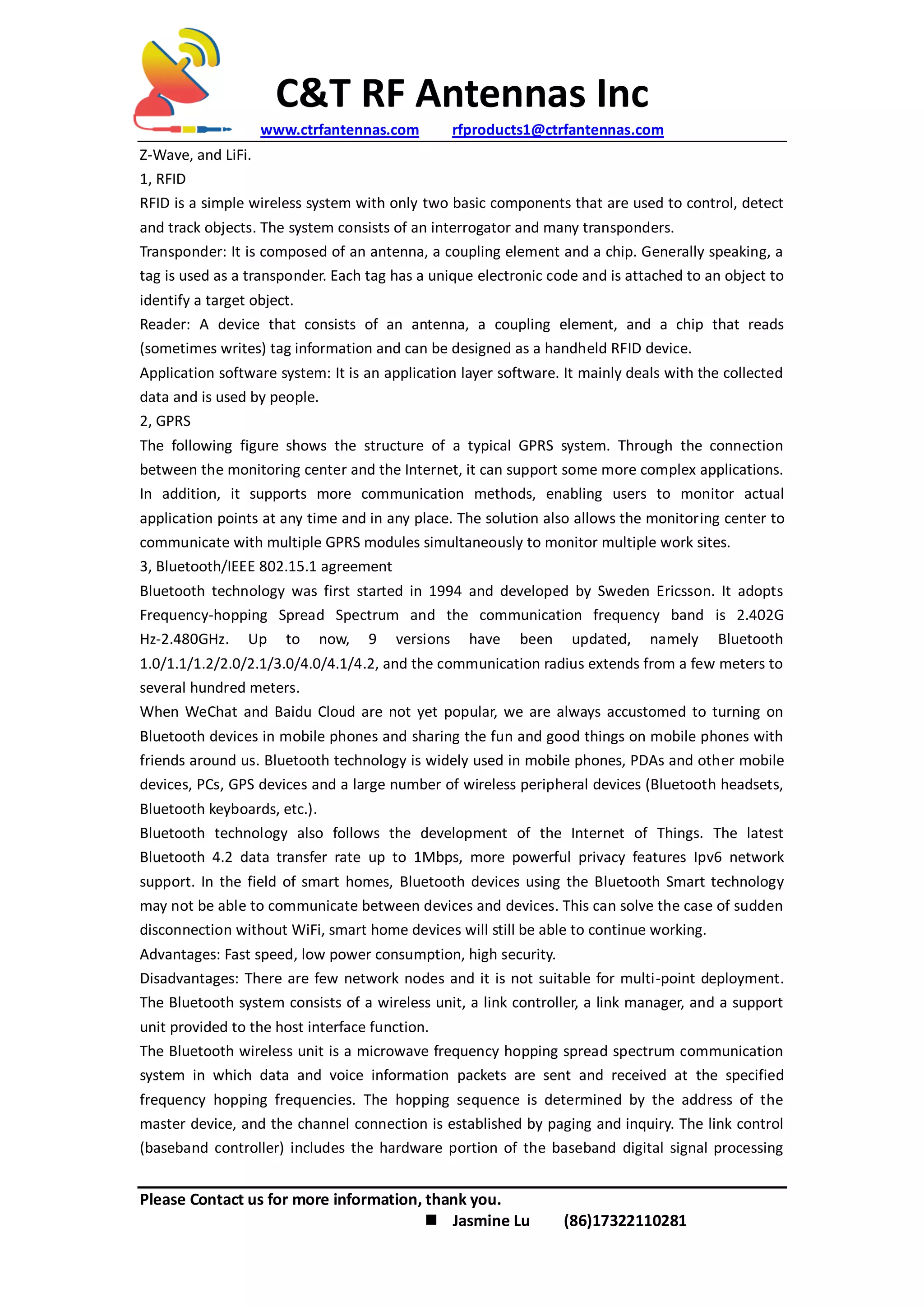 C&T RF Antennas Inc
www.ctrfantennas.com rfproducts1@ctrfantennas.com
Please Contact us for more information, thank you.
 Jasmine Lu (86)17322110281
Z-Wave, and LiFi.
1, RFID
RFID is a simple wireless system with only two basic components that are used to control, detect
and track objects. The system consists of an interrogator and many transponders.
Transponder: It is composed of an antenna, a coupling element and a chip. Generally speaking, a
tag is used as a transponder. Each tag has a unique electronic code and is attached to an object to
identify a target object.
Reader: A device that consists of an antenna, a coupling element, and a chip that reads
(sometimes writes) tag information and can be designed as a handheld RFID device.
Application software system: It is an application layer software. It mainly deals with the collected
data and is used by people.
2, GPRS
The following figure shows the structure of a typical GPRS system. Through the connection
between the monitoring center and the Internet, it can support some more complex applications.
In addition, it supports more communication methods, enabling users to monitor actual
application points at any time and in any place. The solution also allows the monitoring center to
communicate with multiple GPRS modules simultaneously to monitor multiple work sites.
3, Bluetooth/IEEE 802.15.1 agreement
Bluetooth technology was first started in 1994 and developed by Sweden Ericsson. It adopts
Frequency-hopping Spread Spectrum and the communication frequency band is 2.402G
Hz-2.480GHz. Up to now, 9 versions have been updated, namely Bluetooth
1.0/1.1/1.2/2.0/2.1/3.0/4.0/4.1/4.2, and the communication radius extends from a few meters to
several hundred meters.
When WeChat and Baidu Cloud are not yet popular, we are always accustomed to turning on
Bluetooth devices in mobile phones and sharing the fun and good things on mobile phones with
friends around us. Bluetooth technology is widely used in mobile phones, PDAs and other mobile
devices, PCs, GPS devices and a large number of wireless peripheral devices (Bluetooth headsets,
Bluetooth keyboards, etc.).
Bluetooth technology also follows the development of the Internet of Things. The latest
Bluetooth 4.2 data transfer rate up to 1Mbps, more powerful privacy features Ipv6 network
support. In the field of smart homes, Bluetooth devices using the Bluetooth Smart technology
may not be able to communicate between devices and devices. This can solve the case of sudden
disconnection without WiFi, smart home devices will still be able to continue working.
Advantages: Fast speed, low power consumption, high security.
Disadvantages: There are few network nodes and it is not suitable for multi-point deployment.
The Bluetooth system consists of a wireless unit, a link controller, a link manager, and a support
unit provided to the host interface function.
The Bluetooth wireless unit is a microwave frequency hopping spread spectrum communication
system in which data and voice information packets are sent and received at the specified
frequency hopping frequencies. The hopping sequence is determined by the address of the
master device, and the channel connection is established by paging and inquiry. The link control
(baseband controller) includes the hardware portion of the baseband digital signal processing
 