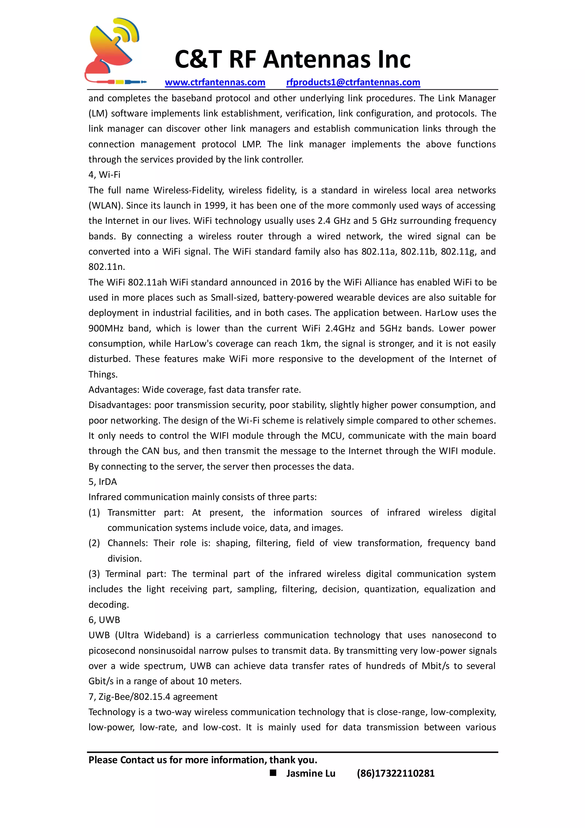 C&T RF Antennas Inc
www.ctrfantennas.com rfproducts1@ctrfantennas.com
Please Contact us for more information, thank you.
 Jasmine Lu (86)17322110281
and completes the baseband protocol and other underlying link procedures. The Link Manager
(LM) software implements link establishment, verification, link configuration, and protocols. The
link manager can discover other link managers and establish communication links through the
connection management protocol LMP. The link manager implements the above functions
through the services provided by the link controller.
4, Wi-Fi
The full name Wireless-Fidelity, wireless fidelity, is a standard in wireless local area networks
(WLAN). Since its launch in 1999, it has been one of the more commonly used ways of accessing
the Internet in our lives. WiFi technology usually uses 2.4 GHz and 5 GHz surrounding frequency
bands. By connecting a wireless router through a wired network, the wired signal can be
converted into a WiFi signal. The WiFi standard family also has 802.11a, 802.11b, 802.11g, and
802.11n.
The WiFi 802.11ah WiFi standard announced in 2016 by the WiFi Alliance has enabled WiFi to be
used in more places such as Small-sized, battery-powered wearable devices are also suitable for
deployment in industrial facilities, and in both cases. The application between. HarLow uses the
900MHz band, which is lower than the current WiFi 2.4GHz and 5GHz bands. Lower power
consumption, while HarLow's coverage can reach 1km, the signal is stronger, and it is not easily
disturbed. These features make WiFi more responsive to the development of the Internet of
Things.
Advantages: Wide coverage, fast data transfer rate.
Disadvantages: poor transmission security, poor stability, slightly higher power consumption, and
poor networking. The design of the Wi-Fi scheme is relatively simple compared to other schemes.
It only needs to control the WIFI module through the MCU, communicate with the main board
through the CAN bus, and then transmit the message to the Internet through the WIFI module.
By connecting to the server, the server then processes the data.
5, IrDA
Infrared communication mainly consists of three parts:
(1) Transmitter part: At present, the information sources of infrared wireless digital
communication systems include voice, data, and images.
(2) Channels: Their role is: shaping, filtering, field of view transformation, frequency band
division.
(3) Terminal part: The terminal part of the infrared wireless digital communication system
includes the light receiving part, sampling, filtering, decision, quantization, equalization and
decoding.
6, UWB
UWB (Ultra Wideband) is a carrierless communication technology that uses nanosecond to
picosecond nonsinusoidal narrow pulses to transmit data. By transmitting very low-power signals
over a wide spectrum, UWB can achieve data transfer rates of hundreds of Mbit/s to several
Gbit/s in a range of about 10 meters.
7, Zig-Bee/802.15.4 agreement
Technology is a two-way wireless communication technology that is close-range, low-complexity,
low-power, low-rate, and low-cost. It is mainly used for data transmission between various
 