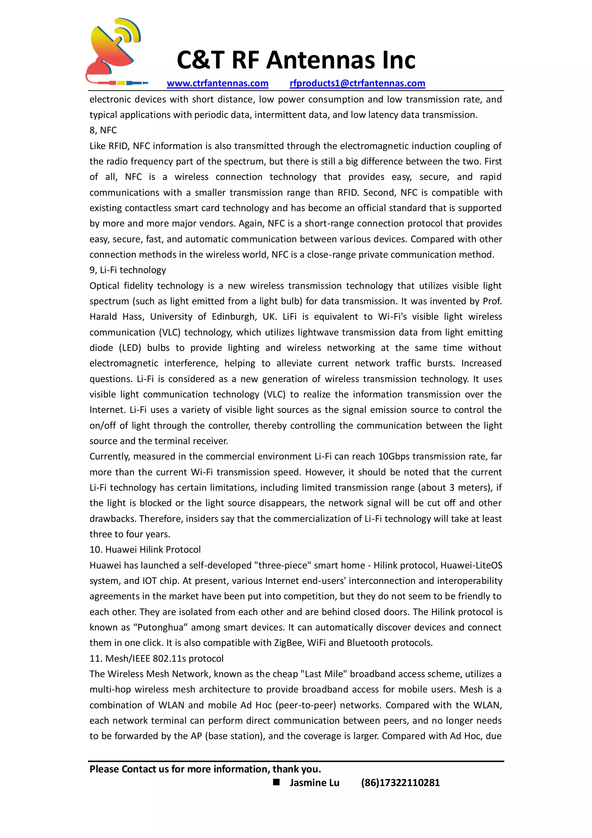C&T RF Antennas Inc
www.ctrfantennas.com rfproducts1@ctrfantennas.com
Please Contact us for more information, thank you.
 Jasmine Lu (86)17322110281
electronic devices with short distance, low power consumption and low transmission rate, and
typical applications with periodic data, intermittent data, and low latency data transmission.
8, NFC
Like RFID, NFC information is also transmitted through the electromagnetic induction coupling of
the radio frequency part of the spectrum, but there is still a big difference between the two. First
of all, NFC is a wireless connection technology that provides easy, secure, and rapid
communications with a smaller transmission range than RFID. Second, NFC is compatible with
existing contactless smart card technology and has become an official standard that is supported
by more and more major vendors. Again, NFC is a short-range connection protocol that provides
easy, secure, fast, and automatic communication between various devices. Compared with other
connection methods in the wireless world, NFC is a close-range private communication method.
9, Li-Fi technology
Optical fidelity technology is a new wireless transmission technology that utilizes visible light
spectrum (such as light emitted from a light bulb) for data transmission. It was invented by Prof.
Harald Hass, University of Edinburgh, UK. LiFi is equivalent to Wi-Fi's visible light wireless
communication (VLC) technology, which utilizes lightwave transmission data from light emitting
diode (LED) bulbs to provide lighting and wireless networking at the same time without
electromagnetic interference, helping to alleviate current network traffic bursts. Increased
questions. Li-Fi is considered as a new generation of wireless transmission technology. It uses
visible light communication technology (VLC) to realize the information transmission over the
Internet. Li-Fi uses a variety of visible light sources as the signal emission source to control the
on/off of light through the controller, thereby controlling the communication between the light
source and the terminal receiver.
Currently, measured in the commercial environment Li-Fi can reach 10Gbps transmission rate, far
more than the current Wi-Fi transmission speed. However, it should be noted that the current
Li-Fi technology has certain limitations, including limited transmission range (about 3 meters), if
the light is blocked or the light source disappears, the network signal will be cut off and other
drawbacks. Therefore, insiders say that the commercialization of Li-Fi technology will take at least
three to four years.
10. Huawei Hilink Protocol
Huawei has launched a self-developed "three-piece" smart home - Hilink protocol, Huawei-LiteOS
system, and IOT chip. At present, various Internet end-users' interconnection and interoperability
agreements in the market have been put into competition, but they do not seem to be friendly to
each other. They are isolated from each other and are behind closed doors. The Hilink protocol is
known as “Putonghua” among smart devices. It can automatically discover devices and connect
them in one click. It is also compatible with ZigBee, WiFi and Bluetooth protocols.
11. Mesh/IEEE 802.11s protocol
The Wireless Mesh Network, known as the cheap "Last Mile" broadband access scheme, utilizes a
multi-hop wireless mesh architecture to provide broadband access for mobile users. Mesh is a
combination of WLAN and mobile Ad Hoc (peer-to-peer) networks. Compared with the WLAN,
each network terminal can perform direct communication between peers, and no longer needs
to be forwarded by the AP (base station), and the coverage is larger. Compared with Ad Hoc, due
 