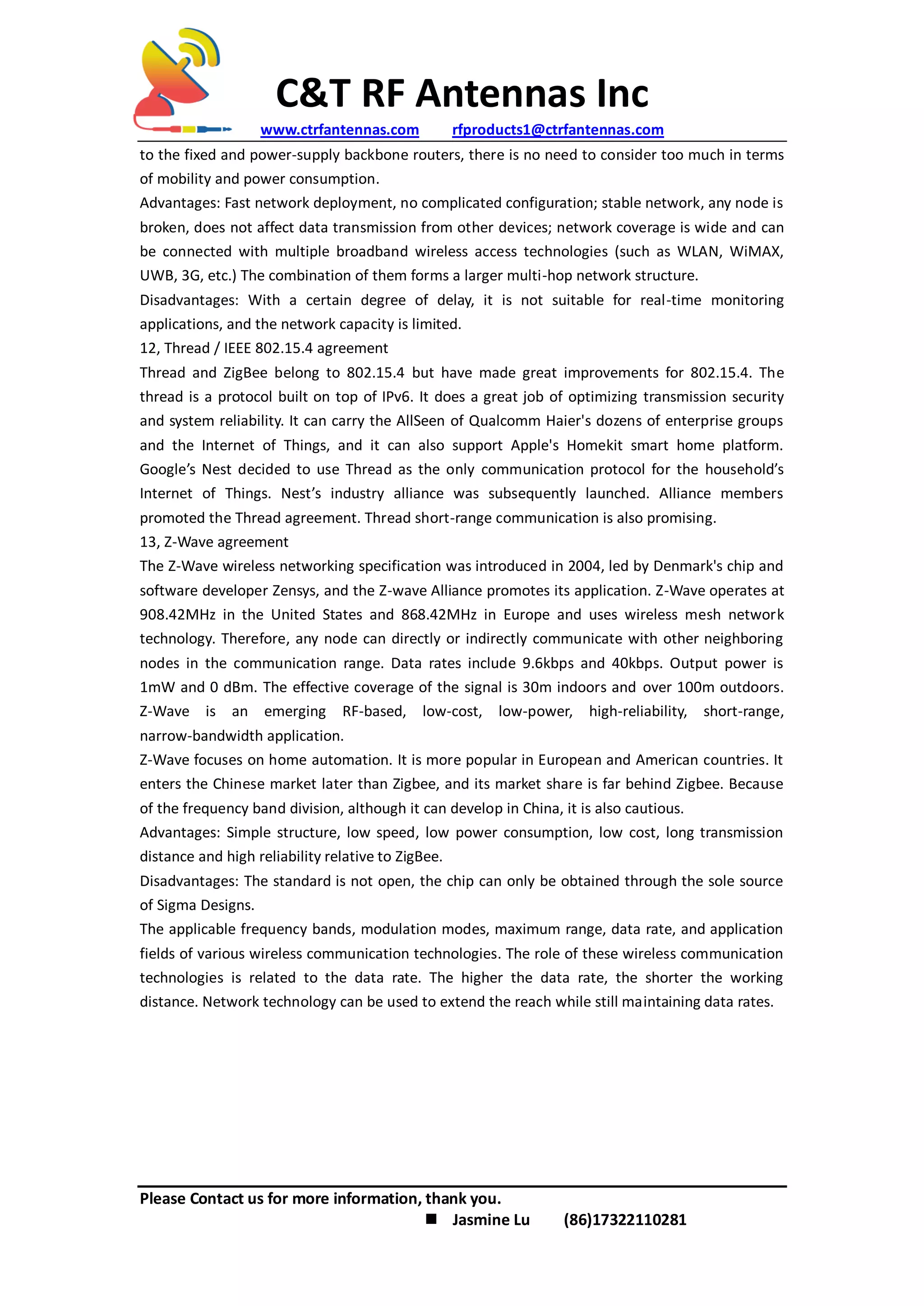 C&T RF Antennas Inc
www.ctrfantennas.com rfproducts1@ctrfantennas.com
Please Contact us for more information, thank you.
 Jasmine Lu (86)17322110281
to the fixed and power-supply backbone routers, there is no need to consider too much in terms
of mobility and power consumption.
Advantages: Fast network deployment, no complicated configuration; stable network, any node is
broken, does not affect data transmission from other devices; network coverage is wide and can
be connected with multiple broadband wireless access technologies (such as WLAN, WiMAX,
UWB, 3G, etc.) The combination of them forms a larger multi-hop network structure.
Disadvantages: With a certain degree of delay, it is not suitable for real-time monitoring
applications, and the network capacity is limited.
12, Thread / IEEE 802.15.4 agreement
Thread and ZigBee belong to 802.15.4 but have made great improvements for 802.15.4. The
thread is a protocol built on top of IPv6. It does a great job of optimizing transmission security
and system reliability. It can carry the AllSeen of Qualcomm Haier's dozens of enterprise groups
and the Internet of Things, and it can also support Apple's Homekit smart home platform.
Google’s Nest decided to use Thread as the only communication protocol for the household’s
Internet of Things. Nest’s industry alliance was subsequently launched. Alliance members
promoted the Thread agreement. Thread short-range communication is also promising.
13, Z-Wave agreement
The Z-Wave wireless networking specification was introduced in 2004, led by Denmark's chip and
software developer Zensys, and the Z-wave Alliance promotes its application. Z-Wave operates at
908.42MHz in the United States and 868.42MHz in Europe and uses wireless mesh network
technology. Therefore, any node can directly or indirectly communicate with other neighboring
nodes in the communication range. Data rates include 9.6kbps and 40kbps. Output power is
1mW and 0 dBm. The effective coverage of the signal is 30m indoors and over 100m outdoors.
Z-Wave is an emerging RF-based, low-cost, low-power, high-reliability, short-range,
narrow-bandwidth application.
Z-Wave focuses on home automation. It is more popular in European and American countries. It
enters the Chinese market later than Zigbee, and its market share is far behind Zigbee. Because
of the frequency band division, although it can develop in China, it is also cautious.
Advantages: Simple structure, low speed, low power consumption, low cost, long transmission
distance and high reliability relative to ZigBee.
Disadvantages: The standard is not open, the chip can only be obtained through the sole source
of Sigma Designs.
The applicable frequency bands, modulation modes, maximum range, data rate, and application
fields of various wireless communication technologies. The role of these wireless communication
technologies is related to the data rate. The higher the data rate, the shorter the working
distance. Network technology can be used to extend the reach while still maintaining data rates.
 