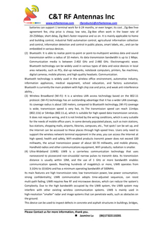 C&T RF Antennas Inc
www.ctrfantennas.com rfproducts1@ctrfantennas.com
Please Contact us for more information, thank you.
 Jasmine Lu (86)17322110281
batteries can support 1 terminal work for 6-24 months, or even longer; its cost , Zig-Bee free
agreement fee, chip price is cheap; low rate, Zig-Bee often work in the lower rate of
20-250kbps; short delay, Zig-Bee's faster response and so on. It is mainly applicable to home
and building control, industrial field automation control, agricultural information collection
and control, information detection and control in public places, smart labels, etc., and can be
embedded in various devices.
(2) Bluetooth: It is able to realize point-to-point or point-to-multipoint wireless data and sound
transmission within a radius of 10 meters. Its data transmission bandwidth is up to 1 Mbps.
Communication media is between 2.402 GHz and 2.480 GHz. Electromagnetic wave.
Bluetooth technology can be widely used in various types of data and voice devices in local
area networks, such as PCs, dial-up networks, notebook computers, printers, fax machines,
digital cameras, mobile phones, and high-quality headsets. Communication.
Bluetooth technology is widely used in the wireless office environment, automotive industry,
information appliances, medical equipment, school education, and factory automation.
Bluetooth is currently the main problem with high chip size and price, and weak anti-interference
ability. ,
(3) Wireless Broadband (Wi-Fi): It is a wireless LAN access technology based on the 802.11
protocol. (Wi-Fi) technology has an outstanding advantage that it has a wider LAN coverage,
its coverage radius is about 100 meters, compared to Bluetooth technology, (Wi-Fi) coverage
is wide; transmission speed is very fast, its The transmission speed can reach 11mbps
(802.11b) or 54mbps (802.11.a), which is suitable for high-speed data transmission services.
It does not require wiring, and it is not limited by the wiring conditions, which is very suitable
for the needs of mobile office users. In some densely populated places, such as train stations,
bus stations, shopping malls, airports, libraries, campuses, etc., ‘hot spots’ can be set up, and
the Internet can be accessed to these places through high-speed lines. Users only need to
support the wireless network terminal equipment in the area, you can access the Internet at
high speed; health and safety, WiFi-enabled products transmit power does not exceed 100
milliwatts, the actual transmission power of about 60-70 milliwatts, and mobile phones,
Handheld radios and other communications equipment, WiFi products, radiation is smaller.
(4) Ultra-Wideband (UWB): UWB is a carrierless communication technology that uses
nanosecond to picosecond non-sinusoidal narrow pulses to transmit data. Its transmission
distance is usually within 10M, and the use of 1 GHz or more bandwidth enables
communication speeds. Reaching hundreds of megabits/s or more, UWB operates from
3.1GHz to 10.6GHz and has a minimum operating bandwidth of 500MHz.
Its main features are high transmission rate; low transmission power, low power consumption;
strong confidentiality; UWB communication adopts time-adjusted sequences, can resist
multi-path fading; UWB requires few RF and microwave devices, which can reduce the system's
Complexity. Due to the high bandwidth occupied by the UWB system, the UWB system may
interfere with other existing wireless communication systems. UWB is mainly used in
high-resolution "smaller" radar and image systems that can penetrate walls, such as obstacles on
the ground.
This device can be used to inspect defects in concrete and asphalt structures in buildings, bridges,
 
