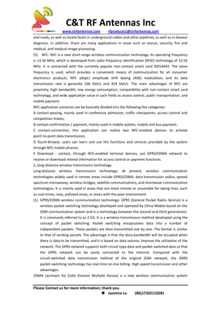C&T RF Antennas Inc
www.ctrfantennas.com rfproducts1@ctrfantennas.com
Please Contact us for more information, thank you.
 Jasmine Lu (86)17322110281
and roads, as well as locate faults in underground cables and other pipelines, as well as in disease
diagnosis. In addition, there are many applications in areas such as rescue, security, fire and
medical, and medical image processing.
(5) NFC: NFC is a new short-range wireless communication technology. Its operating frequency
is 13.56 MHz, which is developed from radio frequency identification (RFID) technology of 13.56
MHz. It is connected with the currently popular non-contact smart card ISO14443. The same
frequency is used, which provides a convenient means of communication for all consumer
electronics products. NFC adopts amplitude shift keying (ASK) modulation, and its data
transmission rate is generally 106 kbit/s and 424 kbit/s. The main advantages of NFC are
proximity, high bandwidth, low energy consumption, compatibility with non-contact smart card
technology, and wide application value in such fields as access control, public transportation, and
mobile payment.
NFC application scenarios can be basically divided into the following five categories:
A contact-passing, mainly used in conference admission, traffic checkpoints, access control and
competition tickets;
B contact-confirmation / payment, mainly used in mobile wallets, mobile and bus payment;
C contact-connection, this application can realize two NFC-enabled devices to achieve
point-to-point data transmission;
D Touch-Browse, users can learn and use the functions and services provided by the system
through NFC mobile phones;
E Download - contact, through NFC-enabled terminal devices, use GPRS/CDMA network to
receive or download related information for access control or payment functions.
2, long-distance wireless transmission technology
Long-distance wireless transmission technology: At present, wireless communication
technologies widely used in remote areas include GPRS/CDMA, data transmission radios, spread
spectrum microwaves, wireless bridges, satellite communications, and shortwave communication
technologies. It is mainly used in areas that are more remote or unsuitable for laying lines, such
as coal mines, seas, polluted areas, or areas with the poor environment.
(1) GPRS/CDMA wireless communication technology: GPRS (General Packet Radio Service) is a
wireless packet switching technology developed and operated by China Mobile based on the
GSM communication system and is a technology between the second and third generations.
It is commonly referred to as 2.5G. It is a wireless transmission method developed using the
concept of packet switching. Packet switching encapsulates data into a number of
independent packets. These packets are then transmitted one by one. The format is similar
to that of sending parcels. The advantage is that the data bandwidth will be occupied when
there is data to be transmitted, and it is based on data volume. Improve the utilization of the
network. The GPRS network supports both circuit-type data and packet-switched data so that
the GPRS network can be easily connected to the Internet. Compared with the
circuit-switched data transmission method of the original GSM network, the GRRS
packet-switching technology has real-time on-line billing. High-speed transmission and other
advantages.
CDMA (acronym for Code Division Multiple Access) is a new wireless communication system
 