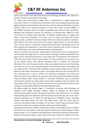 C&T RF Antennas Inc
www.ctrfantennas.com rfproducts1@ctrfantennas.com
Please Contact us for more information, thank you.
 Jasmine Lu (86)17322110281
based on code division technology and multiple access technology operated by China Telecom. Its
principle is based on spread spectrum technology.
(2) Digital radio communication: A digital radio is an abbreviation of a digital wireless data
transmission station. It is a wireless data transmission station that uses digital signal processing,
digital modulation and demodulation, forward error correction, balanced soft decision and other
functions. Most of the operating frequencies of data radio stations use 220--240MHz or
400--470MHz frequency bands, with digital compatibility, good real-time data transmission,
dedicated data transmission channels, an investment, no operating fees, suitable for harsh
environments, and stability. Good advantages. The effective coverage radius of a digital radio
station is about tens of kilometers. It can cover a city or a certain area. Digital radio stations
usually provide a standard RS-232 data interface that can be directly connected to computers,
data collectors, RTUs, PLCs, data terminals, GPS receivers, digital cameras, etc. Has been widely
used in various industries, in aerospace, railway, electricity, petroleum, meteorology, seismic and
other industries have applications, in the remote control, telemetry, rocker, remote sensing and
other SCADA field has also made considerable progress and development.
Spectrum microwave communication: Spread spectrum communication, that is, spread spectrum
communication technology refers to a communication technology in which the bandwidth of the
signal used for transmitting information is much larger than the bandwidth of the information
itself. It was first used for military communications. The basic principle of its transmission is to
use the pseudo random code sequence (spreading code) to modulate the transmitted
information. The rate of the pseudo random code is much greater than the rate of transmitting
information. At this time, the occupied bandwidth of the transmitted signal is much larger than
that required by the information itself. Bandwidth achieves spectral spread, and the spectral
density of radio power transmitted to space is also greatly reduced. At the receiving end, the
same spreading code is used to perform the correlation demodulation and recover the
information data! Its main features are strong anti-noise ability; strong anti-interference ability;
strong anti-fading ability; strong resistance to multi-path interference; easy to multimedia
Communication network; has a good safety communication capabilities; does not interfere with
other systems of the same type, and has the characteristics of long transmission distance, wide
coverage, and is particularly suitable for field networking applications.
(3) Wireless bridge: the Wireless bridge is a combination of wireless radio technology and
traditional wired bridge technology. Wireless bridges are designed for point-to-point
interconnections between wireless (microwave) long-distance data transmissions. It is a storage
and forwarding device that implements LAN interconnection at the link layer and can be used to
establish long-distance (up to 50Km) and high-speed (up to 100Mbps) wireless networking
between fixed digital devices and other fixed digital devices. Both the spread spectrum
microwave and wireless bridge technologies can be used to transmit large-data-quantity signal
transmission services such as video surveillance, which require high bandwidth.
(4) Satellite communication: Satellite communication refers to a technology that uses an artificial
earth satellite as a relay station to relay radio signals to realize communication between multiple
ground stations. It is the inheritance and development of terrestrial microwave communication.
Satellite communication systems usually consist of two parts, namely the satellite end and the
 