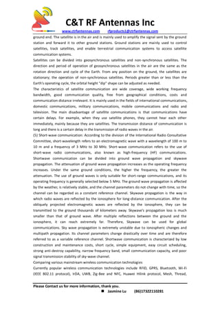C&T RF Antennas Inc
www.ctrfantennas.com rfproducts1@ctrfantennas.com
Please Contact us for more information, thank you.
 Jasmine Lu (86)17322110281
ground end. The satellite is in the air and is mainly used to amplify the signal sent by the ground
station and forward it to other ground stations. Ground stations are mainly used to control
satellites, track satellites, and enable terrestrial communication systems to access satellite
communication systems.
Satellites can be divided into geosynchronous satellites and non-synchronous satellites. The
direction and period of operation of geosynchronous satellites in the air are the same as the
rotation direction and cycle of the Earth. From any position on the ground, the satellites are
stationary; the operation of non-synchronous satellites. Periods greater than or less than the
Earth's operating cycle, the orbital height "dip" shape can be adjusted as needed.
The characteristics of satellite communication are wide coverage, wide working frequency
bandwidth, good communication quality, free from geographical conditions, costs and
communication distance irrelevant. It is mainly used in the fields of international communications,
domestic communications, military communications, mobile communications and radio and
television. The main disadvantage of satellite communications is that communications have
certain delays. For example, when they use satellite phones, they cannot hear each other
immediately, mainly because they are satellites. The transmission distance of communication is
long and there is a certain delay in the transmission of radio waves in the air.
(5) Short-wave communication: According to the division of the International Radio Consultative
Committee, short-wavelength refers to an electromagnetic wave with a wavelength of 100 m to
10 m and a frequency of 3 MHz to 30 MHz. Short-wave communication refers to the use of
short-wave radio communications, also known as high-frequency (HF) communications.
Shortwave communication can be divided into ground wave propagation and skywave
propagation. The attenuation of ground wave propagation increases as the operating frequency
increases. Under the same ground conditions, the higher the frequency, the greater the
attenuation. The use of ground waves is only suitable for short-range communications, and its
operating frequency is generally selected below 5 MHz. The ground wave propagation is affected
by the weather, is relatively stable, and the channel parameters do not change with time, so the
channel can be regarded as a constant reference channel. Skywave propagation is the way in
which radio waves are reflected by the ionosphere for long-distance communication. After the
obliquely projected electromagnetic waves are reflected by the ionosphere, they can be
transmitted to the ground thousands of kilometers away. Skywave's propagation loss is much
smaller than that of ground wave. After multiple reflections between the ground and the
ionosphere, it can reach extremely far. Therefore, Skywave can be used for global
communications. Sky wave propagation is extremely unstable due to ionospheric changes and
multipath propagation. Its channel parameters change drastically over time and are therefore
referred to as a variable reference channel. Shortwave communication is characterized by low
construction and maintenance costs, short cycle, simple equipment, easy circuit scheduling,
strong anti-destroy capability, narrow frequency band, small communication capacity, and poor
signal transmission stability of sky-wave channel.
Comparing various mainstream wireless communication technologies
Currently popular wireless communication technologies include RFID, GPRS, Bluetooth, Wi-Fi
(IEEE 802.11 protocol), IrDA, UWB, Zig-Bee and NFC, Huawei Hilink protocol, Mesh, Thread,
 