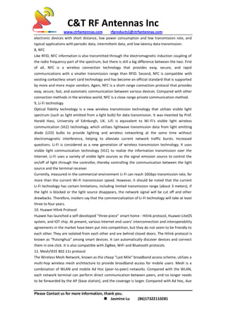 C&T RF Antennas Inc
www.ctrfantennas.com rfproducts1@ctrfantennas.com
Please Contact us for more information, thank you.
 Jasmine Lu (86)17322110281
electronic devices with short distance, low power consumption and low transmission rate, and
typical applications with periodic data, intermittent data, and low latency data transmission.
8, NFC
Like RFID, NFC information is also transmitted through the electromagnetic induction coupling of
the radio frequency part of the spectrum, but there is still a big difference between the two. First
of all, NFC is a wireless connection technology that provides easy, secure, and rapid
communications with a smaller transmission range than RFID. Second, NFC is compatible with
existing contactless smart card technology and has become an official standard that is supported
by more and more major vendors. Again, NFC is a short-range connection protocol that provides
easy, secure, fast, and automatic communication between various devices. Compared with other
connection methods in the wireless world, NFC is a close-range private communication method.
9, Li-Fi technology
Optical fidelity technology is a new wireless transmission technology that utilizes visible light
spectrum (such as light emitted from a light bulb) for data transmission. It was invented by Prof.
Harald Hass, University of Edinburgh, UK. LiFi is equivalent to Wi-Fi's visible light wireless
communication (VLC) technology, which utilizes lightwave transmission data from light emitting
diode (LED) bulbs to provide lighting and wireless networking at the same time without
electromagnetic interference, helping to alleviate current network traffic bursts. Increased
questions. Li-Fi is considered as a new generation of wireless transmission technology. It uses
visible light communication technology (VLC) to realize the information transmission over the
Internet. Li-Fi uses a variety of visible light sources as the signal emission source to control the
on/off of light through the controller, thereby controlling the communication between the light
source and the terminal receiver.
Currently, measured in the commercial environment Li-Fi can reach 10Gbps transmission rate, far
more than the current Wi-Fi transmission speed. However, it should be noted that the current
Li-Fi technology has certain limitations, including limited transmission range (about 3 meters), if
the light is blocked or the light source disappears, the network signal will be cut off and other
drawbacks. Therefore, insiders say that the commercialization of Li-Fi technology will take at least
three to four years.
10. Huawei Hilink Protocol
Huawei has launched a self-developed "three-piece" smart home - Hilink protocol, Huawei-LiteOS
system, and IOT chip. At present, various Internet end-users' interconnection and interoperability
agreements in the market have been put into competition, but they do not seem to be friendly to
each other. They are isolated from each other and are behind closed doors. The Hilink protocol is
known as “Putonghua” among smart devices. It can automatically discover devices and connect
them in one click. It is also compatible with ZigBee, WiFi and Bluetooth protocols.
11. Mesh/IEEE 802.11s protocol
The Wireless Mesh Network, known as the cheap "Last Mile" broadband access scheme, utilizes a
multi-hop wireless mesh architecture to provide broadband access for mobile users. Mesh is a
combination of WLAN and mobile Ad Hoc (peer-to-peer) networks. Compared with the WLAN,
each network terminal can perform direct communication between peers, and no longer needs
to be forwarded by the AP (base station), and the coverage is larger. Compared with Ad Hoc, due
 