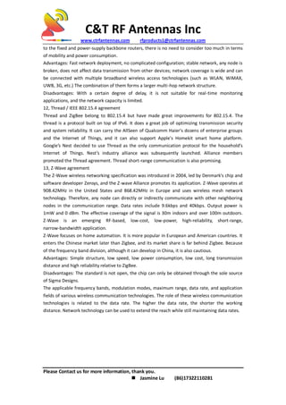C&T RF Antennas Inc
www.ctrfantennas.com rfproducts1@ctrfantennas.com
Please Contact us for more information, thank you.
 Jasmine Lu (86)17322110281
to the fixed and power-supply backbone routers, there is no need to consider too much in terms
of mobility and power consumption.
Advantages: Fast network deployment, no complicated configuration; stable network, any node is
broken, does not affect data transmission from other devices; network coverage is wide and can
be connected with multiple broadband wireless access technologies (such as WLAN, WiMAX,
UWB, 3G, etc.) The combination of them forms a larger multi-hop network structure.
Disadvantages: With a certain degree of delay, it is not suitable for real-time monitoring
applications, and the network capacity is limited.
12, Thread / IEEE 802.15.4 agreement
Thread and ZigBee belong to 802.15.4 but have made great improvements for 802.15.4. The
thread is a protocol built on top of IPv6. It does a great job of optimizing transmission security
and system reliability. It can carry the AllSeen of Qualcomm Haier's dozens of enterprise groups
and the Internet of Things, and it can also support Apple's Homekit smart home platform.
Google’s Nest decided to use Thread as the only communication protocol for the household’s
Internet of Things. Nest’s industry alliance was subsequently launched. Alliance members
promoted the Thread agreement. Thread short-range communication is also promising.
13, Z-Wave agreement
The Z-Wave wireless networking specification was introduced in 2004, led by Denmark's chip and
software developer Zensys, and the Z-wave Alliance promotes its application. Z-Wave operates at
908.42MHz in the United States and 868.42MHz in Europe and uses wireless mesh network
technology. Therefore, any node can directly or indirectly communicate with other neighboring
nodes in the communication range. Data rates include 9.6kbps and 40kbps. Output power is
1mW and 0 dBm. The effective coverage of the signal is 30m indoors and over 100m outdoors.
Z-Wave is an emerging RF-based, low-cost, low-power, high-reliability, short-range,
narrow-bandwidth application.
Z-Wave focuses on home automation. It is more popular in European and American countries. It
enters the Chinese market later than Zigbee, and its market share is far behind Zigbee. Because
of the frequency band division, although it can develop in China, it is also cautious.
Advantages: Simple structure, low speed, low power consumption, low cost, long transmission
distance and high reliability relative to ZigBee.
Disadvantages: The standard is not open, the chip can only be obtained through the sole source
of Sigma Designs.
The applicable frequency bands, modulation modes, maximum range, data rate, and application
fields of various wireless communication technologies. The role of these wireless communication
technologies is related to the data rate. The higher the data rate, the shorter the working
distance. Network technology can be used to extend the reach while still maintaining data rates.
 