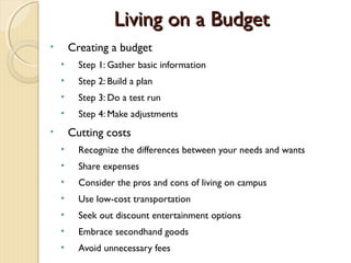 Living on a Budget
•       Creating a budget
    •     Step 1: Gather basic information
    •     Step 2: Build a plan
    •     Step 3: Do a test run
    •     Step 4: Make adjustments
•       Cutting costs
    •     Recognize the differences between your needs and wants
    •     Share expenses
    •     Consider the pros and cons of living on campus
    •     Use low-cost transportation
    •     Seek out discount entertainment options
    •     Embrace secondhand goods
    •     Avoid unnecessary fees
 