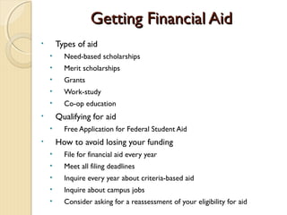 Getting Financial Aid
•       Types of aid
    •     Need-based scholarships
    •     Merit scholarships
    •     Grants
    •     Work-study
    •     Co-op education
•       Qualifying for aid
    •     Free Application for Federal Student Aid
•       How to avoid losing your funding
    •     File for financial aid every year
    •     Meet all filing deadlines
    •     Inquire every year about criteria-based aid
    •     Inquire about campus jobs
    •     Consider asking for a reassessment of your eligibility for aid
 