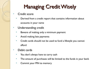Managing Credit Wisely
•       Credit score
    •     Derived from a credit report that contains information about
          accounts in your name
•       Understanding credit
    •     Beware of making only a minimum payment
    •     Avoid making late payments
    •     Credit cards should not be used to fund a lifestyle you cannot
          afford
•       Debit cards
    •     You don’t always have to carry cash
    •     The amount of purchases will be limited to the funds in your bank
    •     Commit your PIN to memory
 