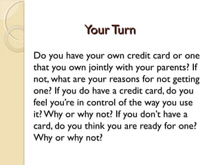Your Turn
Do you have your own credit card or one
that you own jointly with your parents? If
not, what are your reasons for not getting
one? If you do have a credit card, do you
feel you’re in control of the way you use
it? Why or why not? If you don’t have a
card, do you think you are ready for one?
Why or why not?
 