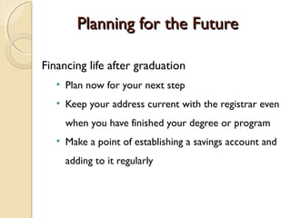 Planning for the Future

Financing life after graduation
   • Plan now for your next step
   • Keep your address current with the registrar even
     when you have finished your degree or program
   • Make a point of establishing a savings account and
     adding to it regularly
 