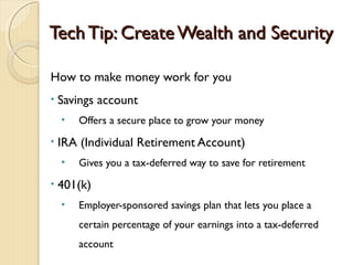 Tech Tip: Create Wealth and Security

How to make money work for you
•   Savings account
    •   Offers a secure place to grow your money
•   IRA (Individual Retirement Account)
    •   Gives you a tax-deferred way to save for retirement
•   401(k)
    •   Employer-sponsored savings plan that lets you place a
        certain percentage of your earnings into a tax-deferred
        account
 