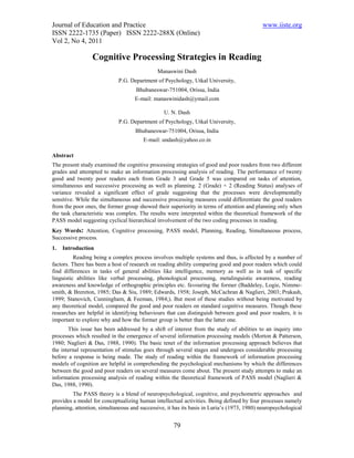 Journal of Education and Practice                                                          www.iiste.org
ISSN 2222-1735 (Paper) ISSN 2222-288X (Online)
Vol 2, No 4, 2011

                 Cognitive Processing Strategies in Reading
                                              Manaswini Dash
                             P.G. Department of Psychology, Utkal University,
                                    Bhubaneswar-751004, Orissa, India
                                    E-mail: manaswinidash@ymail.com

                                                U. N. Dash
                             P.G. Department of Psychology, Utkal University,
                                    Bhubaneswar-751004, Orissa, India
                                       E-mail: undash@yahoo.co.in

Abstract
The present study examined the cognitive processing strategies of good and poor readers from two different
grades and attempted to make an information processing analysis of reading. The performance of twenty
good and twenty poor readers each from Grade 3 and Grade 5 was compared on tasks of attention,
simultaneous and successive processing as well as planning. 2 (Grade) × 2 (Reading Status) analyses of
variance revealed a significant effect of grade suggesting that the processes were developmentally
sensitive. While the simultaneous and successive processing measures could differentiate the good readers
from the poor ones, the former group showed their superiority in terms of attention and planning only when
the task characteristic was complex. The results were interpreted within the theoretical framework of the
PASS model suggesting cyclical hierarchical involvement of the two coding processes in reading.
Key Words: Attention, Cognitive processing, PASS model, Planning, Reading, Simultaneous process,
Successive process.
1.   Introduction
          Reading being a complex process involves multiple systems and thus, is affected by a number of
factors. There has been a host of research on reading ability comparing good and poor readers which could
find differences in tasks of general abilities like intelligence, memory as well as in task of specific
linguistic abilities like verbal processing, phonological processing, metalinguistic awareness, reading
awareness and knowledge of orthographic principles etc. favouring the former (Baddeley, Logie, Nimmo-
smith, & Brereton, 1985; Das & Siu, 1989; Edwards, 1958; Joseph, McCachran & Naglieri, 2003; Prakash,
1999; Stanovich, Cunningham, & Feeman, 1984;). But most of these studies without being motivated by
any theoretical model, compared the good and poor readers on standard cognitive measures. Though these
researches are helpful in identifying behaviours that can distinguish between good and poor readers, it is
important to explore why and how the former group is better than the latter one.
       This issue has been addressed by a shift of interest from the study of abilities to an inquiry into
processes which resulted in the emergence of several information processing models (Morton & Patterson,
1980; Naglieri & Das, 1988, 1990). The basic tenet of the information processing approach believes that
the internal representation of stimulus goes through several stages and undergoes considerable processing
before a response is being made. The study of reading within the framework of information processing
models of cognition are helpful in comprehending the psychological mechanisms by which the differences
between the good and poor readers on several measures come about. The present study attempts to make an
information processing analysis of reading within the theoretical framework of PASS model (Naglieri &
Das, 1988, 1990).
         The PASS theory is a blend of neuropsychological, cognitive, and psychometric approaches and
provides a model for conceptualizing human intellectual activities. Being defined by four processes namely
planning, attention, simultaneous and successive, it has its basis in Luria’s (1973, 1980) neuropsychological


                                                     79
 