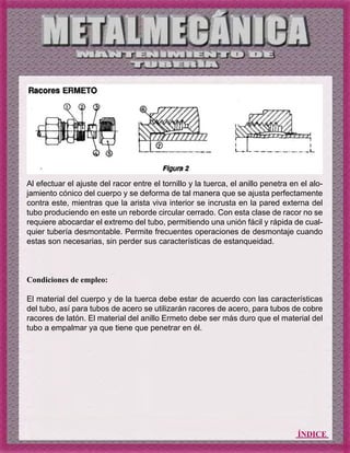 ÍNDICE
Al efectuar el ajuste del racor entre el tornillo y la tuerca, el anillo penetra en el alo-
jamiento cónico del cuerpo y se deforma de tal manera que se ajusta perfectamente
contra este, mientras que la arista viva interior se incrusta en la pared externa del
tubo produciendo en este un reborde circular cerrado. Con esta clase de racor no se
requiere abocardar el extremo del tubo, permitiendo una unión fácil y rápida de cual-
quier tubería desmontable. Permite frecuentes operaciones de desmontaje cuando
estas son necesarias, sin perder sus características de estanqueidad.
Condiciones de empleo:
El material del cuerpo y de la tuerca debe estar de acuerdo con las características
del tubo, así para tubos de acero se utilizarán racores de acero, para tubos de cobre
racores de latón. El material del anillo Ermeto debe ser más duro que el material del
tubo a empalmar ya que tiene que penetrar en él.
 