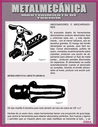 ÍNDICE
HERRAMIENTAS ABOCINADORAS
De tipo martillo 8 tamaños para todo tamaño de tubo de cobre de 3/8” a 2”.
Hechas de un acero duro, estas herramientas tienen una proyección de guía larga,
que centra la herramienta para obtener abocinados perfectos. Son huecas y ligeros
y permiten que un impacto pleno con cada martillazo se transmita al tubo... y se
ABOCINADORES O ABOCARDADO-
RES:
El avanzado diseño de herramientas
abocinadoras produce abocinados lisos
y uniformes cada vez... y más rápida-
mente... con el menor esfuerzo, aún en
tamaños grandes. El mango del tornillo
alimentador es grande, para fácil tra-
bajo. Conos abocinadares, pulidos de
acero, montados excéntricamente sobre
cojinetes, producen una acción de ali-
samiento para obtener un flujo de metal
parejo... producen paredes abocinadas
sin asperezas. El alimentador se suelta
automáticamente cuando el abocinado
se completa. Girando el tornillo alimen-
tador al revés, produce una acción puli-
dora.
Figura 4
Figura 5
 