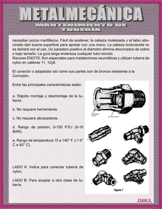 ÍNDICE
necesitan pocos martillazos. Fácil de sostener, la cabeza moleteada y el labio abo-
cinado dan buena superficie para apretar con una mano. La cabeza endurecida no
se dañará con el uso. Un paradero positivo al diámetro elimina abocinados de sobre
o bajo tamaño. La guía larga endereza cualquier tubo torcido.
Racores ENOTS: Son especiales para instalaciones neumáticas y utilizan tubería de
nylon en calibres 11, 12y6.
El conector o adaptador así como sus partes son de bronce resistente a la
Corrosión.
Entre las principales características están:
a. Rápido montaje y desmontaje de la tu-
bería.
b. No requiere herramienta.
c. No requiere abrazaderas.
d. Rango de presión, 0-150 P.S.I (0-10
BAR).
e. Rango de temperatura 15 a 140° F. (-1 0°
C a 60° C).
LADO A: Indica para conectar tubería de
nylon.
LADO B: Para acoplar a otra clase de tu-
bería.
 