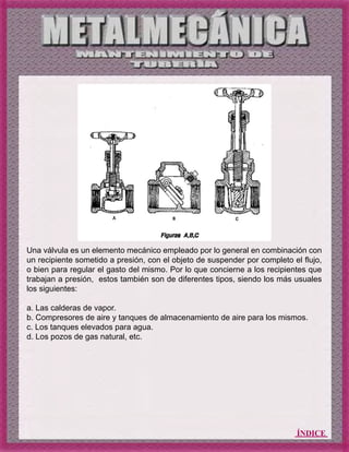 ÍNDICE
Una válvula es un elemento mecánico empleado por lo general en combinación con
un recipiente sometido a presión, con el objeto de suspender por completo el flujo,
o bien para regular el gasto del mismo. Por lo que concierne a los recipientes que
trabajan a presión, estos también son de diferentes tipos, siendo los más usuales
los siguientes:
a. Las calderas de vapor.
b. Compresores de aire y tanques de almacenamiento de aire para los mismos.
c. Los tanques elevados para agua.
d. Los pozos de gas natural, etc.
 