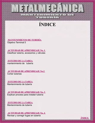 ÍNDICE
ÍNDICE
MANTENIMIENTO DE TUBERÍA
Objetivo Terminal 5
ACTIVIDAD DE APRENDIZAJE No. 1
Clasificar tubería, accesorios y válvulas
ESTUDIO DE LA TAREA
mantenimiento de tubería
ACTIVIDAD DE APRENDIZAJE No.2
Cortar tuberias
ESTUDIO DE LA TAREA
Mantenimiento de tubería
ACTIVIDAD DE APRENDIZAJE No. 3
Explicar proceso para instalar tubería
ESTUDIO DE LA TAREA
Mantenimiento de tubería
ACTIVIDAD DE APRENDIZAJE No. 4
Revisar y corregir fugas en tubería
 