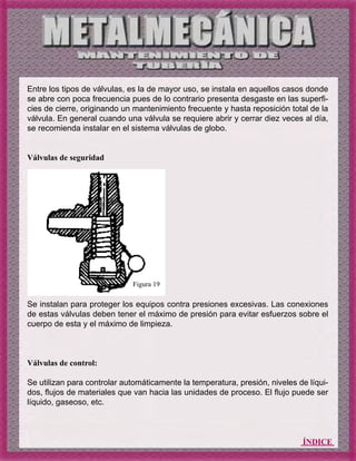 ÍNDICE
Entre los tipos de válvulas, es la de mayor uso, se instala en aquellos casos donde
se abre con poca frecuencia pues de lo contrario presenta desgaste en las superfi-
cies de cierre, originando un mantenimiento frecuente y hasta reposición total de la
válvula. En general cuando una válvula se requiere abrir y cerrar diez veces al día,
se recomienda instalar en el sistema válvulas de globo.
Válvulas de seguridad
Se instalan para proteger los equipos contra presiones excesivas. Las conexiones
de estas válvulas deben tener el máximo de presión para evitar esfuerzos sobre el
cuerpo de esta y el máximo de limpieza.
Válvulas de control:
Se utilizan para controlar automáticamente la temperatura, presión, niveles de líqui-
dos, flujos de materiales que van hacia las unidades de proceso. El flujo puede ser
líquido, gaseoso, etc.
Figura 19
 