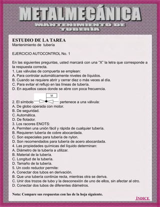 ÍNDICE
ESTUDIO DE LA TAREA
Mantenimiento de tubería
EJERCICIO AUTOCONTROL No. 1
En las siguientes preguntas, usted marcará con una “X” la letra que corresponde a
la respuesta correcta.
1. Las válvulas de compuerta se emplean:
A. Para controlar automáticamente niveles de líquidos.
B. Cuando se requiere abrir y cerrar diez o más veces al día.
C. Para evitar el reflujo en las líneas de tubería.
D. En aquellos casos donde se abre con poca frecuencia.
2. El símbolo pertenece a una válvula:
A. De globo operada con motor.
B. De seguridad.
C. Automática.
D. De flotador.
3. Los racores ENOTS:
A. Permiten una unión fácil y rápida de cualquier tubería.
B. Requieren tubería de cobre abocardada.
C. Son especiales para tubería de nylon.
D. Son recomendados para tubería de acero abocardada.
4. Las propiedades químicas del líquido determinan:
A. Diámetro de la tubería a utilizar.
B. Material de la tubería.
C. Longitud de la tubería.
D. Tamaño de la tubería.
5. Un codo reductor permite:
A. Conectar dos tubos en derivación.
B. Que una tubería continúe recta, mientras otra se deriva.
C. Unir dos trozos de tubo y la desconexión de uno de ellos, sin afectar al otro.
D. Conectar dos tubos de diferentes diámetros.
Nota: Compare sus respuestas con las de la hoja siguiente.
 