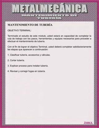 ÍNDICE
MANTENIMIENTO DE TUBERÍA
OBJETIVO TERMINAL:
Terminado el estudio de este módulo, usted estará en capacidad de completar la
ruta de trabajo con los pasos, herramientas y equipos necesarios para proceder a
efectuar el mantenimiento de tubería.
Con el fin de lograr el objetivo Terminal, usted deberá completar satisfactoriamente
las etapas que aparecen a continuación:
1. Clasificar tubería, accesorios y válvulas.
2. Cortar tubería.
3. Explicar proceso para instalar tubería.
4. Revisar y corregir fugas en tubería.
 
