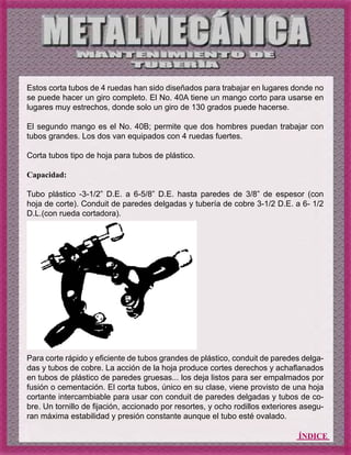 ÍNDICE
Estos corta tubos de 4 ruedas han sido diseñados para trabajar en lugares donde no
se puede hacer un giro completo. El No. 40A tiene un mango corto para usarse en
lugares muy estrechos, donde solo un giro de 130 grados puede hacerse.
El segundo mango es el No. 40B; permite que dos hombres puedan trabajar con
tubos grandes. Los dos van equipados con 4 ruedas fuertes.
Corta tubos tipo de hoja para tubos de plástico.
Capacidad:
Tubo plástico -3-1/2” D.E. a 6-5/8” D.E. hasta paredes de 3/8” de espesor (con
hoja de corte). Conduit de paredes delgadas y tubería de cobre 3-1/2 D.E. a 6- 1/2
D.L.(con rueda cortadora).
Para corte rápido y eficiente de tubos grandes de plástico, conduit de paredes delga-
das y tubos de cobre. La acción de la hoja produce cortes derechos y achaflanados
en tubos de plástico de paredes gruesas... los deja listos para ser empalmados por
fusión o cementación. El corta tubos, único en su clase, viene provisto de una hoja
cortante intercambiable para usar con conduit de paredes delgadas y tubos de co-
bre. Un tornillo de fijación, accionado por resortes, y ocho rodillos exteriores asegu-
ran máxima estabilidad y presión constante aunque el tubo esté ovalado.
 