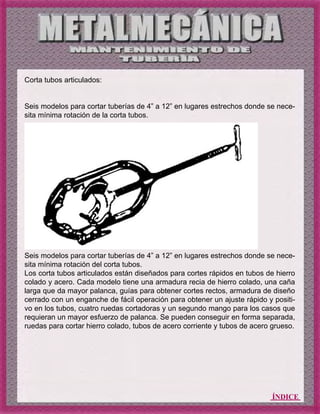 ÍNDICE
Corta tubos articulados:
Seis modelos para cortar tuberías de 4” a 12” en lugares estrechos donde se nece-
sita mínima rotación de la corta tubos.
Seis modelos para cortar tuberías de 4” a 12” en lugares estrechos donde se nece-
sita mínima rotación del corta tubos.
Los corta tubos articulados están diseñados para cortes rápidos en tubos de hierro
colado y acero. Cada modelo tiene una armadura recia de hierro colado, una caña
larga que da mayor palanca, guías para obtener cortes rectos, armadura de diseño
cerrado con un enganche de fácil operación para obtener un ajuste rápido y positi-
vo en los tubos, cuatro ruedas cortadoras y un segundo mango para los casos que
requieran un mayor esfuerzo de palanca. Se pueden conseguir en forma separada,
ruedas para cortar hierro colado, tubos de acero corriente y tubos de acero grueso.
 