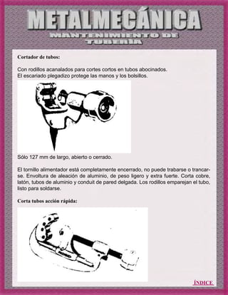 ÍNDICE
Cortador de tubos:
Con rodillos acanalados para cortes cortos en tubos abocinados.
El escariado plegadizo protege las manos y los bolsillos.
Sólo 127 mm de largo, abierto o cerrado.
El tornillo alimentador está completamente encerrado, no puede trabarse o trancar-
se. Envoltura de aleación de aluminio, de peso ligero y extra fuerte. Corta cobre,
latón, tubos de aluminio y conduit de pared delgada. Los rodillos emparejan el tubo,
listo para soldarse.
Corta tubos acción rápida:
 