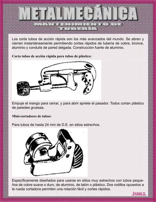 ÍNDICE
Los corta tubos de acción rápida son los más avanzados del mundo. Se abren y
cierran instantáneamente permitiendo cortes rápidos de tubería de cobre, bronce,
aluminio y conduits de pared delgada. Construcción fuerte de aluminio.
Corta tubos de acción rápida para tubos de plástico:
Empuje el mango para cerrar, y para abrir apriete el pasador. Todos cortan plástico
de paredes gruesas.
Mini-cortadores de tubos:
Para tubos de hasta 24 mm de D.E. en sitios estrechos.
Específicamente diseñados para usarse en sitios muy estrechos con tubos peque-
ños de cobre suave o duro, de aluminio, de latón o plástico. Dos rodillos opuestos a
la rueda cortadora permiten una rotación fácil y cortes rápidos.
 