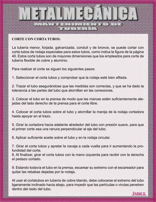 ÍNDICE
CORTE CON CORTA TUBOS:
La tubería menor, forjada, galvanizada, conduit y de bronce, se puede cortar con
corta tubos de rodaja especiales para estos tubos, como indica la figura de la página
40. Estos corta tubos son de mayores dimensiones que los empleados para corte de
tubería flexible de cobre y aluminio.
Para realizar el corte se siguen los siguientes pasos:
1. Seleccionar el corta tubos y comprobar que la rodaja esté bien afilada.
2. Trazar el tubo asegurándose que las medidas son correctas, y que se ha dado la
tolerancia a las partes del tubo que atornillan en las conexiones.
3. Colocar el tubo en la prensa de modo que las marcas estén suficientemente ale-
jadas del lado derecho de la prensa para el corte libre.
4. Colocar el corta tubos sobre el tubo y atornillar la manija de la rodaja cortadora
hasta apoyar en el trazo.
5. Girar la cortadora hacia adelante alrededor del tubo con presión suave, para que
el primer corte sea una ranura perpendicular al eje del tubo.
6. Aplicar suficiente aceite sobre el tubo y en la rodaja circular.
7. Girar el corta tubos y apretar la navaja a cada vuelta para ir aumentando la pro-
fundidad del corte.
8. Al finalizar, girar el corta tubos con la mano izquierda para recibir con la derecha
el pedazo cortado.
9. Estando todavía el tubo en la prensa, escarear su extremo con el escareador para
quitar las rebabas dejadas por la rodaja.
Al usar el cortatubos en tubería de cobre blando, debe colocarse el extremo del tubo
ligeramente inclinado hacia abajo, para impedir que las partículas o virutas penetren
dentro del resto del tubo.
 