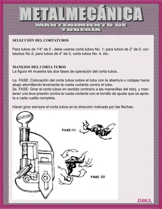 ÍNDICE
SELECCIÓN DEL CORTATUBOS
Para tubos de 1/4” de 0 , debe usarse corta tubos No. 1; para tubos de 2” de 0, cor-
tatubos No.2; para tubos de 4” de 0, corta tubos No. 4, etc.
MANEJOS DEL CORTA TUBOS
La figura 44 muestra las dos fases de operación del corta tubos.
La. FASE: Colocación del corta tubos sobre el tubo con la abertura o rodajas hacia
abajo atornillando levemente la rueda cortante contra el tubo.
2a. FASE: Girar el corta tubos en sentido contrario a las manecillas del reloj, y man-
tener una leve presión contra la rueda cortante con el tornillo de ajuste que se aprie-
ta a cada vuelta completa.
Hacer girar siempre el corta tubos en la dirección indicada por las flechas.
 