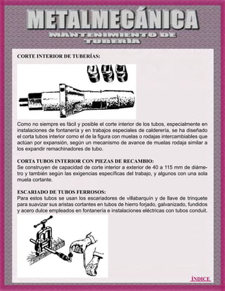 ÍNDICE
CORTE INTERIOR DE TUBERÍAS:
Como no siempre es fácil y posible el corte interior de los tubos, especialmente en
instalaciones de fontanería y en trabajos especiales de calderería, se ha diseñado
el corta tubos interior como el de la figura con muelas o rodajas intercambiables que
actúan por expansión, según un mecanismo de avance de muelas rodaja similar a
los expandir remachinadores de tubo.
CORTA TUBOS INTERIOR CON PIEZAS DE RECAMBIO:
Se construyen de capacidad de corte interior a exterior de 40 a 115 mm de diáme-
tro y también según las exigencias específicas del trabajo, y algunos con una sola
muela cortante.
ESCARIADO DE TUBOS FERROSOS:
Para estos tubos se usan los escariadores de villabarquín y de llave de trinquete
para suavizar sus aristas cortantes en tubos de hierro forjado, galvanizado, fundidos
y acero dulce empleados en fontanería e instalaciones eléctricas con tubos conduit.
 