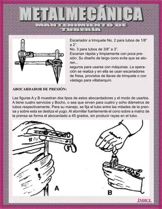 ÍNDICE
ABOCARDADOR DE PRESIÓN:
Las figuras A y B muestran dos tipos de estos abocardadores y el modo de usarlos.
A tiene cuatro servicios y Bocho, o sea que sirven para cuatro y ocho diámetros de
tubos respectivamente. Para su manejo, se fija el tubo entre las mitades de la pren-
sa y sobre esta se desliza el yugo. Al atornillar fuertemente el cono sobre a matriz de
la prensa se forma el abocardado a 45 grados, sin producir rayas en el tubo.
Escariador a trinquete No. 2 para tubos de 1/8”
a 2”.
No. 3 para tubos de 3/8” a 3”.
Escarian rápida y limpiamente con poca pre-
sión. Su diseño de largo cono evita que se ato-
ren...
seguros para usarse con máquinas. La opera-
ción se realiza y en ella se usan escariadores
de fresa, provistos de llaves de trinquete o con
vástago para villabarquín.
 