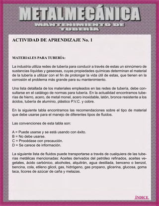 ÍNDICE
ACTIVIDAD DE APRENDIZAJE No. 1
MATERIALES PARA TUBERÍA:
La industria utiliza redes de tubería para conducir a través de estas un sinnúmero de
sustancias líquidas y gaseosas, cuyas propiedades químicas determinan el material
de la tubería a utilizar con el fin de prolongar la vida útil de estas, que tienen en la
corrosión el problema más grande para su mantenimiento.
Una lista detallada de los materiales empleados en las redes de tubería, debe con-
sultarse en el catálogo de normas para tubería. En la actualidad encontramos tube-
rías de hierro, acero, de metal monel, acero inoxidable, latón, bronce resistente a los
ácidos, tubería de aluminio, plástico P.V.C. y cobre.
En la siguiente tabla encontramos las recomendaciones sobre el tipo de material
que debe usarse para el manejo de diferentes tipos de fluidos.
Las convenciones de esta tabla son:
A = Puede usarse y se está usando con éxito.
B = No debe usarse.
C = Procédase con precaución.
D = Se carece de información.
La siguiente lista de fluidos puede transportarse a través de cualquiera de las tube-
rías metálicas mencionadas: Aceites derivados del petróleo refinados, aceites ve-
getales, ácido carbónico, alcoholes, alquitrán, agua destilada, benceno o benzol,
bencina, cola, etileno glicol, gas, hidrógeno, gas propano, glicerina, glucosa, goma
laca, licores de azúcar de caña y melazas.
 