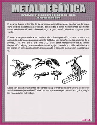 ÍNDICE
El avance bruñe el tornillo de la campana automáticamente. Las barras de acero
duro fundido elaboradas a precisión, dan solidez a estas herramientas que tienen
manubrio alimentador o tornillo en el yugo de gran tamaño, de cómodo agarre y fácil
vuelta.
El cono acampanado de acero endurecido pulido a precisión, lo cual produce una
acción de rodamiento para una saliente del tubo. Los tamaños de los agujeros de la
prensa, 1/16”, 1/4”, 5/1 6”, 3/8”, 7/16”, 1/2” y 5/8” están marcados en ella. El tornillo
de precisión del yugo, calza en el centro del agujero y con la horquilla y el tubo traba
las barras en perfecta alineación, manteniendo el conjunto siempre sin resbalamien-
to.
Estas son otras herramientas abocardadoras por matrizado para tubería de cobre y
aluminio con empates de 600 y 90°, ya sea a presión o por percusión o golpe, según
las necesidades del trabajo.
 