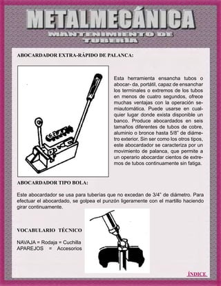 ÍNDICE
ABOCARDADOR EXTRA-RÁPIDO DE PALANCA:
ABOCARDADOR TIPO BOLA:
Este abocardador se usa para tuberías que no excedan de 3/4” de diámetro. Para
efectuar el abocardado, se golpea el punzón ligeramente con el martillo haciendo
girar continuamente.
Esta herramienta ensancha tubos o
abocar- da, portátil, capaz de ensanchar
los terminales o extremos de los tubos
en menos de cuatro segundos, ofrece
muchas ventajas con la operación se-
miautomática. Puede usarse en cual-
quier lugar donde exista disponible un
banco. Produce abocardados en seis
tamaños diferentes de tubos de cobre,
aluminio o bronce hasta 5/8” de diáme-
tro exterior. Sin ser como los otros tipos,
este abocardador se caracteriza por un
movimiento de palanca, que permite a
un operario abocardar cientos de extre-
mos de tubos continuamente sin fatiga.
VOCABULARIO TÉCNICO
NAVAJA = Rodaja = Cuchilla
APAREJOS = Accesorios
 